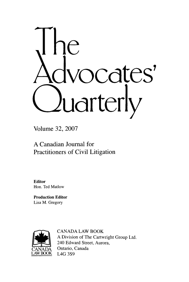handle is hein.journals/aqrty32 and id is 1 raw text is: The
>&vocdtes
0Udrterly
Volume 32, 2007
A Canadian Journal for
Practitioners of Civil Litigation
Editor
Hon. Ted Matlow
Production Editor
Lisa M. Gregory
/       CANADA LAW BOOK
A Division of The Cartwright Group Ltd.
240 Edward Street, Aurora,
CANADA Ontario, Canada
LAWBOOK L4G 3S9



