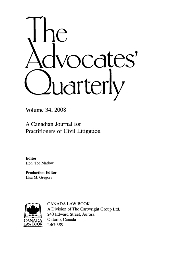 handle is hein.journals/aqrty34 and id is 1 raw text is: The
dvocaCtes'
Q)Udrterly
Volume 34, 2008
A Canadian Journal for
Practitioners of Civil Litigation
Editor
Hon. Ted Matlow
Production Editor
Lisa M. Gregory
SCANADA LAW BOOK
A Division of The Cartwright Group Ltd.
240 Edward Street, Aurora,
CANADA Ontario, Canada
LAWBOOK L4G 3S9


