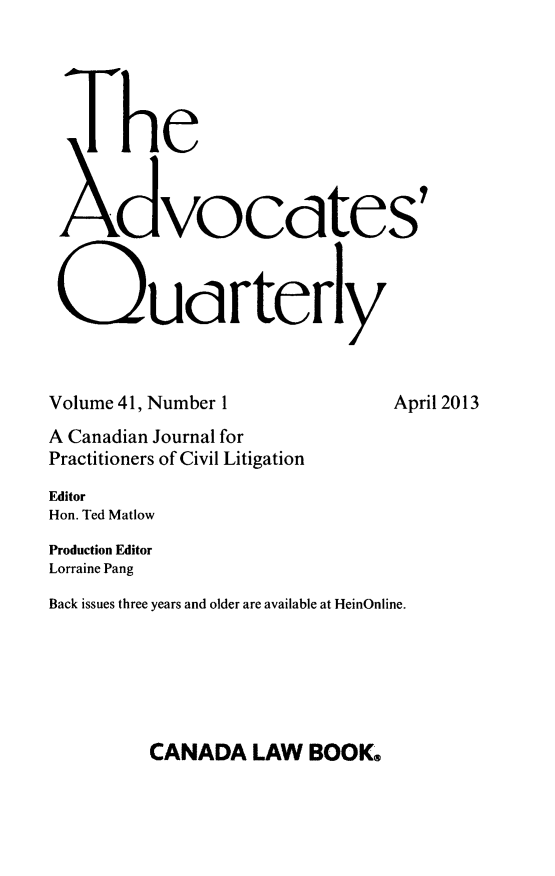 handle is hein.journals/aqrty41 and id is 1 raw text is: ï»¿The
Xdvocctes'
Qu rtery
Volume 41, Number 1                 April 2013
A Canadian Journal for
Practitioners of Civil Litigation
Editor
Hon. Ted Matlow
Production Editor
Lorraine Pang
Back issues three years and older are available at HeinOnline.

CANADA LAW BOOK.



