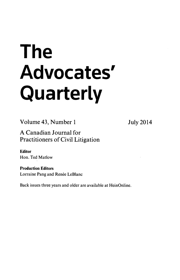 handle is hein.journals/aqrty43 and id is 1 raw text is: 






The


Advocates'


Quarterly


Volume 43, Number 1               July 2014
A Canadian Journal for
Practitioners of Civil Litigation
Editor
Hon. Ted Matlow
Production Editors
Lorraine Pang and Renee LeBlanc
Back issues three years and older are available at HeinOnline.


