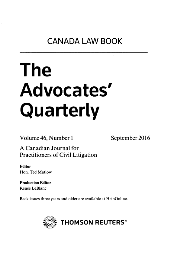 handle is hein.journals/aqrty46 and id is 1 raw text is: 




        CANADA LAW BOOK




The


Advocates'


Quarterly


Volume 46, Number 1        September 2016
A Canadian Journal for
Practitioners of Civil Litigation
Editor
Hon. Ted Matlow
Production Editor
Renbe LeBlanc
Back issues three years and older are available at HeinOnline.



            THOMSON REUTERSO


