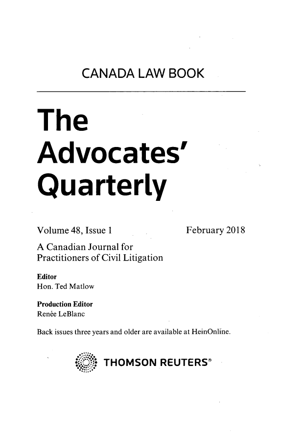 handle is hein.journals/aqrty48 and id is 1 raw text is: 





        CANADA LAW BOOK




The


Advocates


Quarterly


Volume 48, Issue 1         February 2018
A Canadian Journal for
Practitioners of Civil Litigation

Editor
Hon. Ted Matlow
Production Editor
Rene LeBlanc
Back issues three years and older are available at HeinOnline.


       4    THOMSON   REUTERSC


