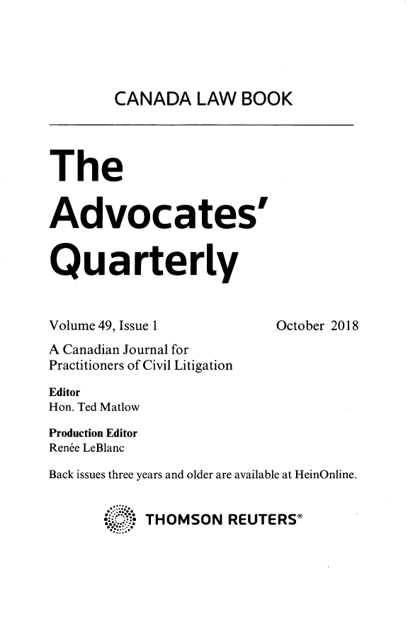 handle is hein.journals/aqrty49 and id is 1 raw text is: 





CANADA LAW BOOK


The


Advocates


Quarterly


Volume 49, Issue 1         October 2018
A Canadian Journal for
Practitioners of Civil Litigation

Editor
Hon. Ted Matlow

Production Editor
Ren6e LeBlanc

Back issues three years and older are available at HeinOnline.


       :. .THOMSON REUTERS®


