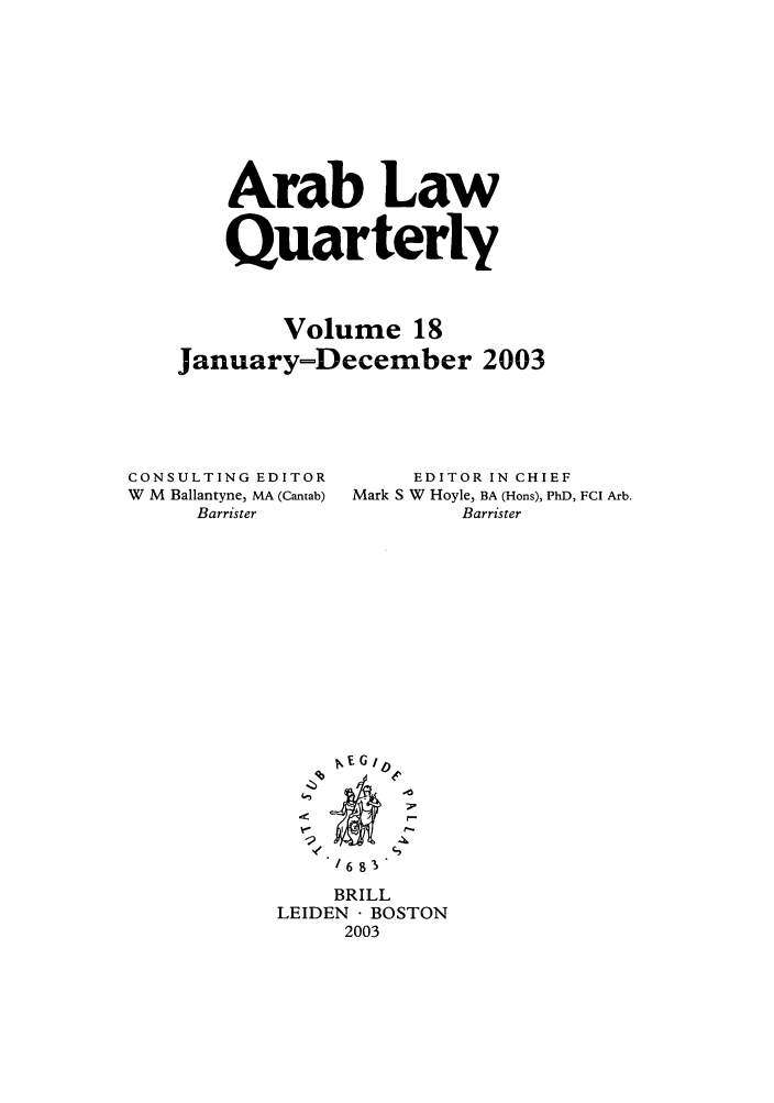 handle is hein.journals/arablq18 and id is 1 raw text is: Arab Law
Quarterly
Volume 18
January-December 2003
CONSULTING EDITOR      EDITOR IN CHIEF
W  M  Ballantyne, MA (Cantab)  Mark S W  Hoyle, BA (Hons), PhD, FCI Arb.
Barrister            Barrister
lE G
--o
~6 9 1
BRILL
LEIDEN  BOSTON
2003


