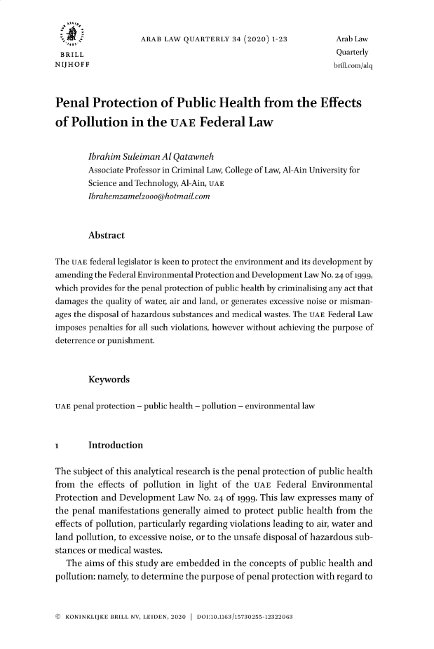 handle is hein.journals/arablq34 and id is 1 raw text is: 


                    ARAB LAW QUARTERLY  34 (2020) 1-23          Arab Law
 BRILL                                                          Quarterly
N IJ H O F F                                                    brill.com/alq



Penal Protection of Public Health from the Effects

of  Pollution in the UAE Federal Law


        Ibrahim Suleiman Al Qatawneh
        Associate Professor in Criminal Law, College of Law, Al-Ain University for
        Science and Technology, Al-Ain, UAE
        Ibrahemzamel2ooo@hotmaiLcom



        Abstract


The UAE federal legislator is keen to protect the environment and its development by
amending the Federal Environmental Protection and Development Law No. 24 of 1999,
which provides for the penal protection of public health by criminalising any act that
damages the quality of water, air and land, or generates excessive noise or misman-
ages the disposal of hazardous substances and medical wastes. The UAE Federal Law
imposes penalties for all such violations, however without achieving the purpose of
deterrence or punishment.



        Keywords


UAE penal protection - public health - pollution - environmental law



1       Introduction


The subject of this analytical research is the penal protection of public health
from  the effects of pollution in light of the UAE Federal Environmental
Protection and Development  Law No. 24 of 1999. This law expresses many of
the penal manifestations generally aimed to protect public health from the
effects of pollution, particularly regarding violations leading to air, water and
land pollution, to excessive noise, or to the unsafe disposal of hazardous sub-
stances or medical wastes.
   The aims of this study are embedded in the concepts of public health and
pollution: namely, to determine the purpose of penal protection with regard to


© KONINKLIJKE BRILL NV, LEIDEN, 2020 1 DOI:10.1163/15730255-12322063


