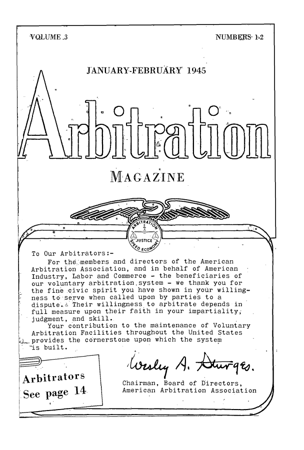 handle is hein.journals/arbitrtn3 and id is 1 raw text is: VOLUME -3

NUTN]3E{S- 1-2

JANUARY-FEBRUARY 1945

MAGAZINE

To Our Arbitrators :-
For the,-members and directors of the American
Arbitration Association, and in behalf of American
Industry, Labor and Commerce - the beneficiaries of
our voluntary arbitrationsystem - we thank you for
the fine civic spirit you have shown in your willing-
ness to-serve when called upon by partie-s to a
dispute.,, Their willingness to arbitrate depends in
full measure upon their faith in your impartiality;-
judgment, and skill.
Your contribution to the maintenance of Voluntary
Arbitration Facilities throughout the United States
,j--provides the cornerstone upon which the system
-is built.

Arbitrators
See page 14

Chairman, Board of Directors,
American Arbitration Association


