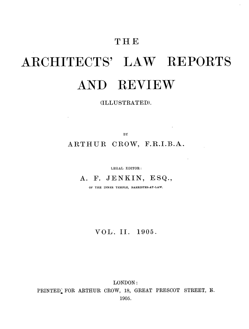 handle is hein.journals/archlre2 and id is 1 raw text is: THE

ARCHITECTS'

LAW

REPORTS

AND REVIEW
(ILLUSTRATED).
BY

ARTHUR

CROW, F.R.I.B.A.

LEGAL EDITOR:
A. F. JENKIN, ESQ.,
OF THE INNER TEMPLE, BARRISTER-AT-LAW.
VOL. II. 1905.
LONDON:
PRINTED. FOR ARTHUR CROW, 18, GREAT PRESCOT STREET, E.
1905.


