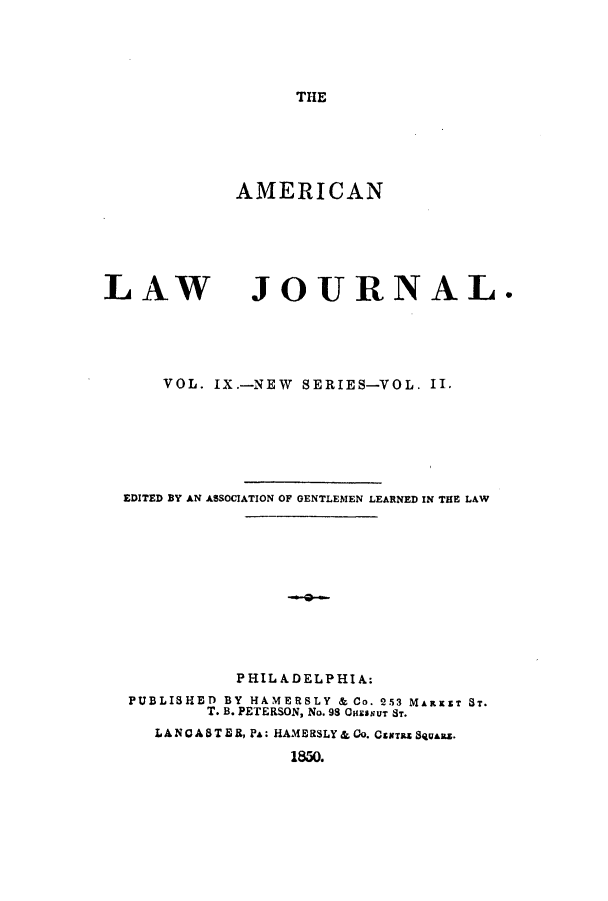 handle is hein.journals/aricnljr9 and id is 1 raw text is: THE

AMERICAN

LAW

JOURNAL.

VOL. IX.-NEW SERIES-VOL. II.
EDITED BY AN ASSOCIATION OF GENTLEMEN LEARNED IN THE LAW
PHILADELPHIA:
PUBLISHED BY HAMERSLY & Co. 253 MARxST ST.
T. B. PETERSON, No. 98 OnHSsUT Sr.
LANCA 8 TE , PA : HAME RSLY & Co. Csaras SqasAZ.
1850.


