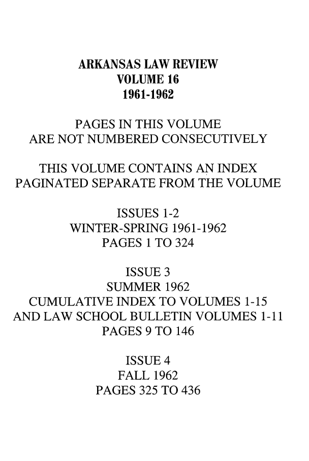 handle is hein.journals/arklr16 and id is 1 raw text is: ARKANSAS LAW REVIEW
VOLUME 16
1961-1962
PAGES IN THIS VOLUME
ARE NOT NUMBERED CONSECUTIVELY
THIS VOLUME CONTAINS AN INDEX
PAGINATED SEPARATE FROM THE VOLUME
ISSUES 1-2
WINTER-SPRING 1961-1962
PAGES 1 TO 324
ISSUE 3
SUMMER 1962
CUMULATIVE INDEX TO VOLUMES 1-15
AND LAW SCHOOL BULLETIN VOLUMES 1-11
PAGES 9 TO 146
ISSUE 4
FALL 1962
PAGES 325 TO 436


