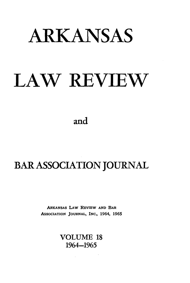 handle is hein.journals/arklr18 and id is 1 raw text is: ARKANSAS
LAW REVIEW
and
BAR ASSOCIATION JOURNAL

ARKANSAS LAW REVIEW AND BAR
ASSOCIATION JOURNAL, INC., 1964, 1965
VOLUME 18
1964-1965


