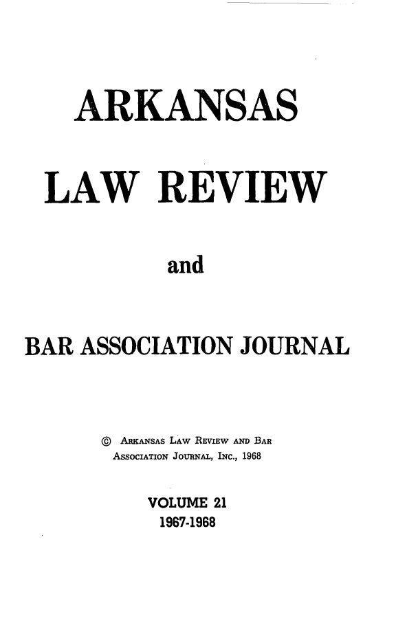 handle is hein.journals/arklr21 and id is 1 raw text is: ARKANSAS
LAW REVIEW
and
BAR ASSOCIATION JOURNAL

@   ARKANSAS LAW REVIEW AND BAR
ASSOCIATION JOURNAL, INC., 1968
VOLUME 21
1967-1968


