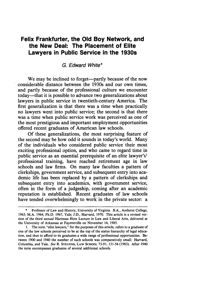 handle is hein.journals/arklr39 and id is 641 raw text is: Felix Frankfurter, the Old Boy Network, and
the New Deal: The Placement of Elite
Lawyers in Public Service in the 1930s
G. Edward White*
We may be inclined to forget-partly because of the now
considerable distance between the 1930s and our own times,
and partly because of the professional culture we encounter
today-that it is possible to advance two generalizations about
lawyers in public service in twentieth-century America. The
first generalization is that there was a time when practically
no lawyers went into public service; the second is that there
was a time when public service work was perceived as one of
the most prestigious and important employment opportunities
offered recent graduates of American law schools.
Of these generalizations, the most surprising feature of
the second may be how odd it sounds in today's world. Many
of the individuals who considered public service their most
exciting professional option, and who came to regard time in
public service as an essential prerequisite of an elite lawyer's1
professional training, have reached retirement age in law
schools and law firms. On many law faculties a pattern of
clerkships, government service, and subsequent entry into aca-
demic life has been replaced by a pattern of clerkships and
subsequent entry into academics, with government service,
often in the form of a judgeship, coming after an academic
reputation is established. Recent graduates of law schools
have tended overwhelmingly to work in the private sector: a
* Professor of Law and History, University of Virginia. B.A., Amherst College,
1963; M.A. 1964, Ph.D. 1967, Yale; J.D., Harvard, 1970. This article is a revised ver-
sion of the third annual Hartman Hotz Lecture in Law and Liberal Arts, delivered at
the University of Arkansas at Fayetteville on November 14, 1985.
1. The term elite lawyers, for the purposes of this article, refers to a graduate of
one of the law schools perceived to be at the top of the status hierarchy of legal educa-
tion, and thus to afford to its graduates a wide range of professional opportunities. Be-
tween 1900 and 1940 the number of such schools was comparatively small: Harvard,
Columbia, and Yale. See R. STEVENS, LAW SCHOOL 73-91, 131-54 (1983). After 1940
the term encompasses graduates of several additional schools.


