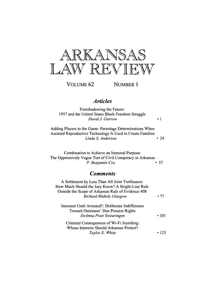 handle is hein.journals/arklr62 and id is 1 raw text is: ARKANSAS
LAW REVIEW
VOLUME 62                NUMBER 1
Articles
Foreshadowing the Future:
1957 and the United States Black Freedom Struggle
David J. Garrow                       1
Adding Players to the Game: Parentage Determinations When
Assisted Reproductive Technology Is Used to Create Families
Linda S. Anderson                      29
Combination to Achieve an Immoral Purpose:
The Oppressively Vague Tort of Civil Conspiracy in Arkansas
P. Benjamin Cox                      ° 57
Comments
A Settlement by Less Than All Joint Tortfeasors:
How Much Should the Jury Know? A Bright-Line Rule
Outside the Scope of Arkansas Rule of Evidence 408
Richard Blakely Glasgow                -77
Innocent Until Arrested?: Deliberate Indifference
Toward Detainees' Due-Process Rights
DeAnna Pratt Swearingen                   101
Criminal Consequences of Wi-Fi Joyriding:
Whose Interests Should Arkansas Protect?
Taylor E. White                     - 125


