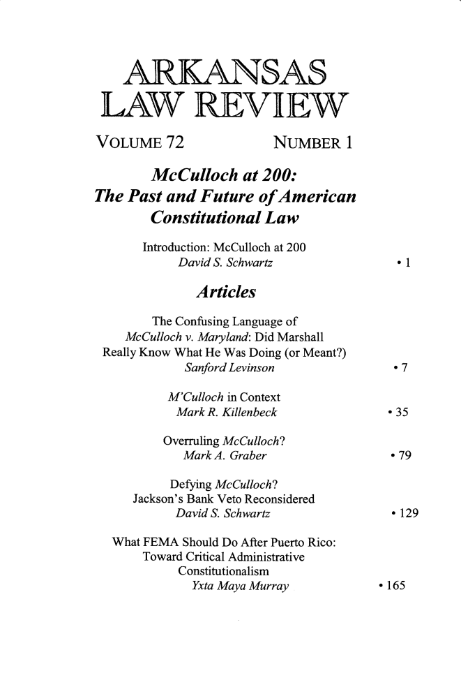 handle is hein.journals/arklr72 and id is 1 raw text is: 




    ARKANSAS

 LAW REVIEW

 VOLUME 72              NUMBER 1

        McCulloch at 200:
The Past and Future ofAmerican
        Constitutional Law

        Introduction: McCulloch at 200
           David S. Schwartz              1

              Articles

        The Confusing Language of
    McCulloch v. Maryland: Did Marshall
 Really Know What He Was Doing (or Meant?)
            Sanford Levinson              7

          M'Culloch in Context
          Mark R. Killenbeck            °35

          Overruling McCulloch?
            Mark A. Graber              ° 79

          Defying McCulloch?
     Jackson's Bank Veto Reconsidered
           David S. Schwartz            ° 129

  What FEMA Should Do After Puerto Rico:
       Toward Critical Administrative
           Constitutionalism
             Yxta Maya Murray          ° 165


