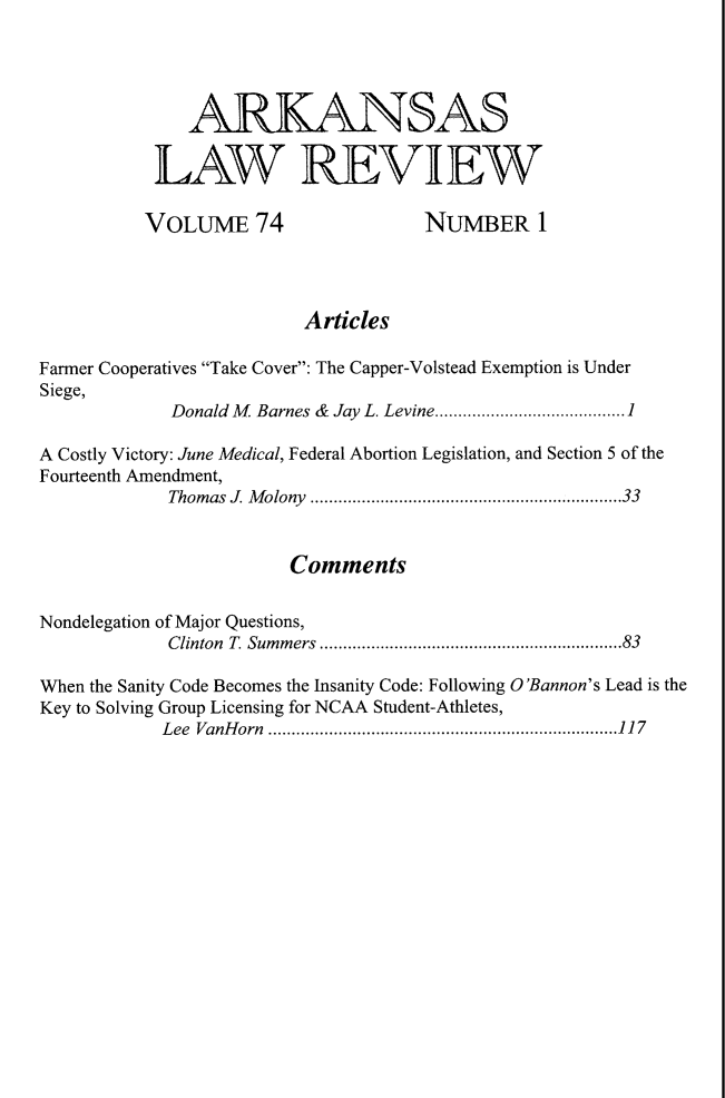 handle is hein.journals/arklr74 and id is 1 raw text is: ARKANSAS
LAW REVIEW
VOLUME 74                      NUMBER 1
Articles
Farmer Cooperatives Take Cover: The Capper-Volstead Exemption is Under
Siege,
Donald M  Barnes &  Jay  L. Levine.........................................1
A Costly Victory: June Medical, Federal Abortion Legislation, and Section 5 of the
Fourteenth Amendment,
Thomas J. Molony ...................................................................33
Comments
Nondelegation of Major Questions,
Clinton T. Summers .................................................................83
When the Sanity Code Becomes the Insanity Code: Following O'Bannon's Lead is the
Key to Solving Group Licensing for NCAA Student-Athletes,
Lee VanHorn ...........................................................................117


