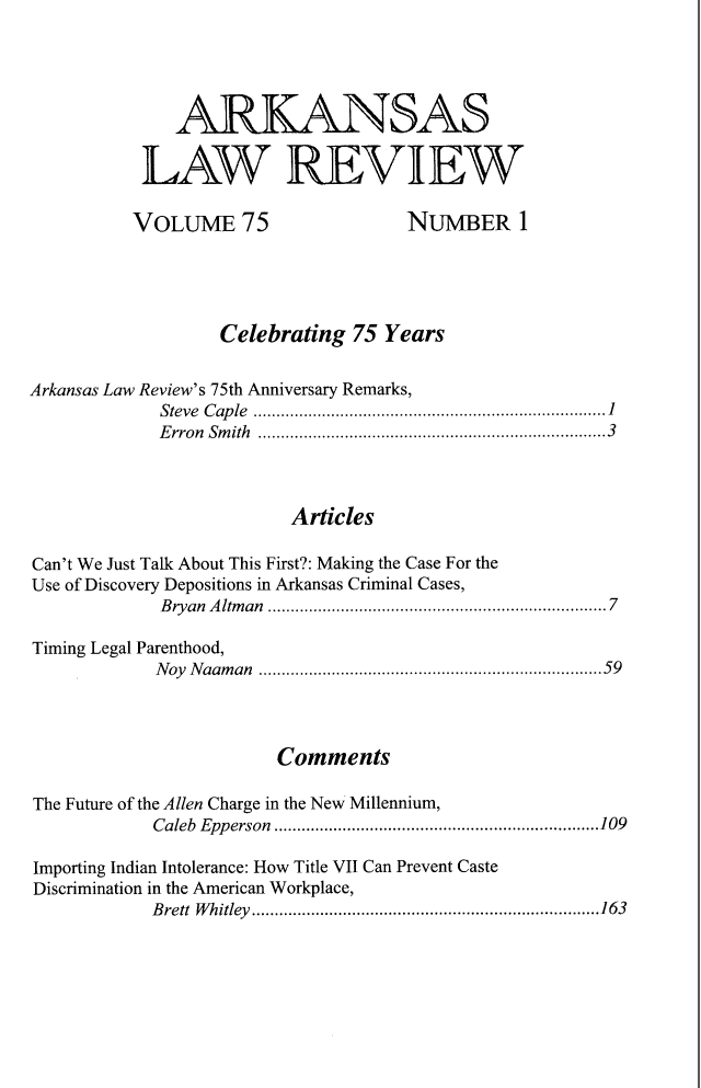 handle is hein.journals/arklr75 and id is 1 raw text is: 





              ARKANSAS

           LAW REVIEW

           VOLUME 75                 NUMBER 1





                   Celebrating  75 Years


Arkansas Law Review's 75th Anniversary Remarks,
             Steve Cap le  ...................................................................... 1
             Erron Smith ............................................................................3



                          Articles

Can't We Just Talk About This First?: Making the Case For the
Use of Discovery Depositions in Arkansas Criminal Cases,
             B ryan A ltm an  ..................................................................... 7

Timing Legal Parenthood,
            Noy Naaman ...........................................................................59




                        Comments

The Future of the Allen Charge in the New Millennium,
            Caleb Epperson .......................................................................109

Importing Indian Intolerance: How Title VII Can Prevent Caste
Discrimination in the American Workplace,
            Brett Whitley............................................................................163


