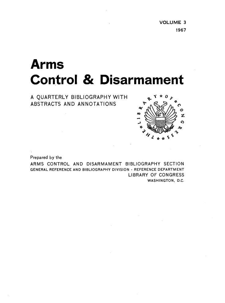 handle is hein.journals/armcntr3 and id is 1 raw text is: 


                                      VOLUME 3
                                           1967






Arms


Control & Disarmament


A QUARTERLY BIBLIOGRAPHY WITH
ABSTRACTS AND ANNOTATIONS


z
0


Prepared by the
ARMS CONTROL AND DISARMAMENT BIBLIOGRAPHY SECTION
GENERAL REFERENCE AND BIBLIOGRAPHY DIVISION  REFERENCE DEPARTMENT
                             LIBRARY OF CONGRESS
                                  WASHINGTON, D.C.


