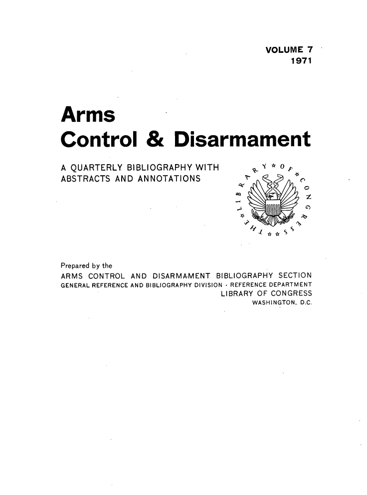 handle is hein.journals/armcntr7 and id is 1 raw text is: 




                                     VOLUME 7
                                         1971





Arms


Control & Disarmament


A QUARTERLY BIBLIOGRAPHY WITH
ABSTRACTS AND ANNOTATIONS


0
z
0


Prepared by the
ARMS CONTROL AND DISARMAMENT BIBLIOGRAPHY SECTION
GENERAL REFERENCE AND BIBLIOGRAPHY DIVISION  REFERENCE DEPARTMENT
                             LIBRARY OF CONGRESS
                                  WASHINGTON, D.C.


