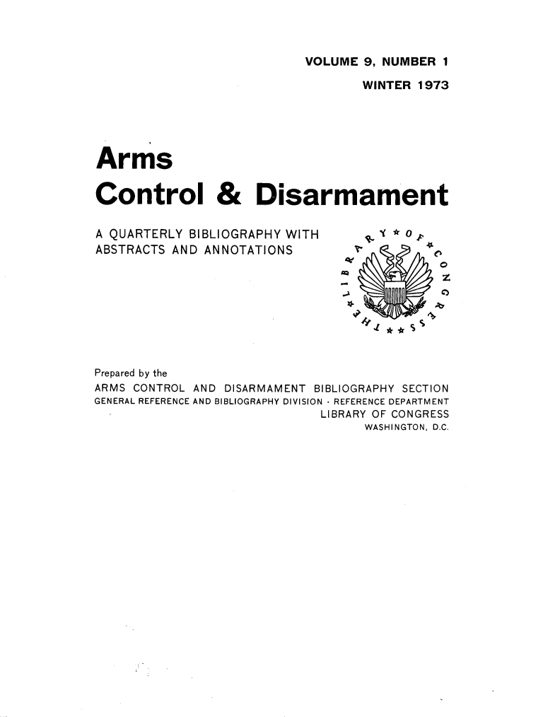 handle is hein.journals/armcntr9 and id is 1 raw text is: 



VOLUME 9, NUMBER 1


                                  WINTER 1973





Arms


Control & Disarmament


A QUARTERLY BIBLIOGRAPHY WITH
ABSTRACTS AND ANNOTATIONS


z
0


Prepared by the
ARMS CONTROL AND DISARMAMENT BIBLIOGRAPHY SECTION
GENERAL REFERENCE AND BIBLIOGRAPHY DIVISION  REFERENCE DEPARTMENT
                            LIBRARY OF CONGRESS
                                  WASHINGTON, D.C.


