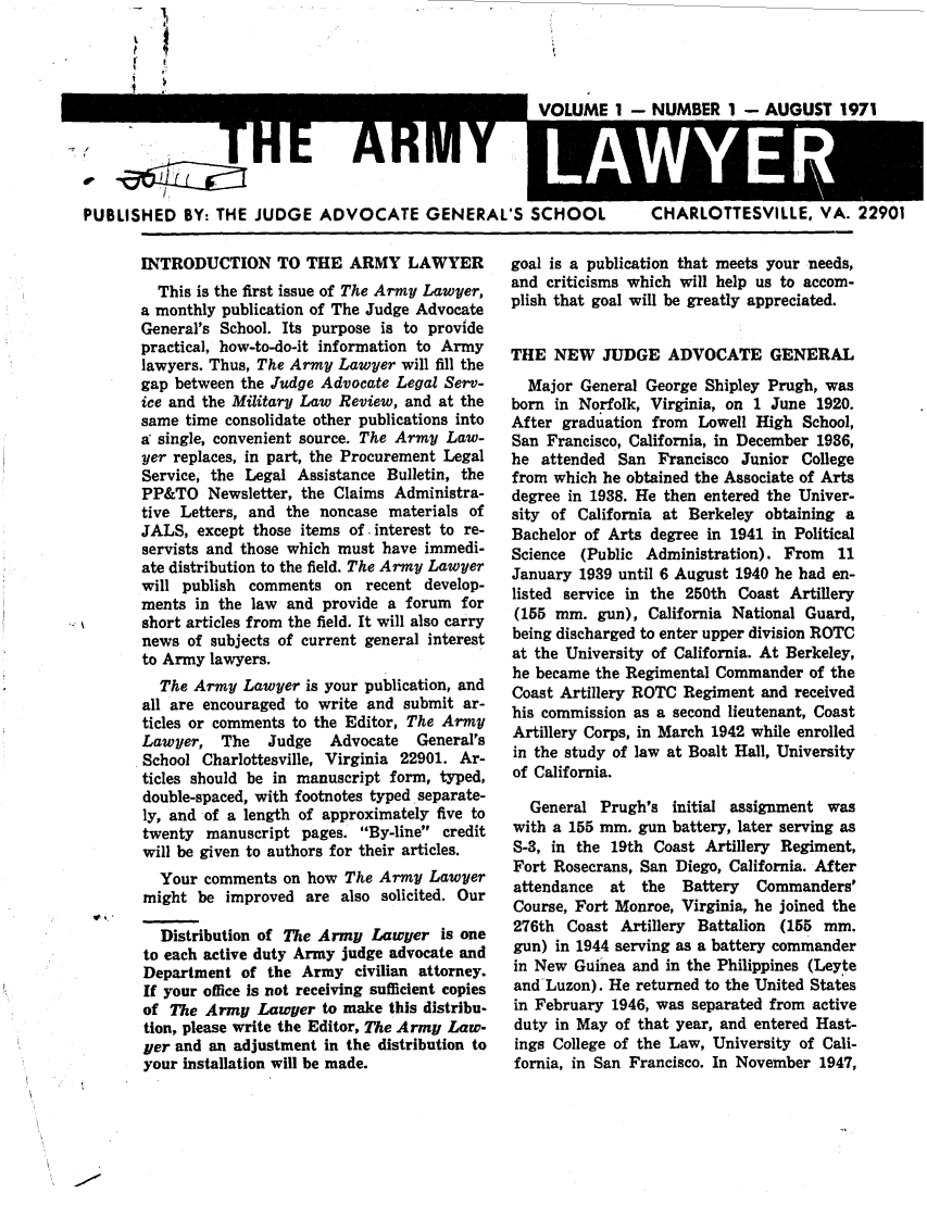 handle is hein.journals/armylaw1971 and id is 1 raw text is: PUBLISHED BY: THE JUDGE

ADVOCATE GENERAL'S SCHOOL

1 - NUMBER 1 - AUGUST 1971
CHARLOTTESVILLE, VA. 22901

INTRODUCTION TO THE ARMY LAWYER
This is the first issue of The Army Lawyer,
a monthly publication of The Judge Advocate
General's School. Its purpose is to provide
practical, how-to-do-it information to Army
lawyers. Thus, The Army Lawyer will fill the
gap between the Judge Advocate Legal Serv-
ice and the Military Law Review, and at the
same time consolidate other publications into
a' single, convenient source. The Army Law-
yer replaces, in part, the Procurement Legal
Service, the Legal Assistance Bulletin, the
PP&TO Newsletter, the Claims Administra-
tive Letters, and the noncase materials of
JALS, except those items of. interest to re-
servists and those which must have immedi-
ate distribution to the field. The Army Lawyer
will publish comments on recent develop-
ments in the law and provide a forum for
short articles from the field. It will also carry
news of subjects of current general interest
to Army lawyers.
The Army Lawyer is your publication, and
all are encouraged to write and submit ar-
ticles or comments to the Editor, The Army
Lawyer, The    Judge   Advocate   General's
School Charlottesville, Virginia 22901. Ar-
ticles should be in manuscript form, typed,
double-spaced, with footnotes typed separate-
ly, and of a length of approximately five to
twenty manuscript pages. By-line credit
will be given to authors for their articles.
Your comments on how The Army Lawyer
might be improved are also solicited. Our

W, ,

Distribution of The Army Lawyer is one
to each active duty Army judge advocate and
Department of the Army civilian attorney.
If your office is not receiving sufficient copies
of The Army Lawyer to make this distribu-
tion, please write the Editor, The Army Law-
yer and an adjustment in the distribution to
your installation will be made.

goal is a publication that meets your needs,
and criticisms which will help us to accom-
plish that goal will be greatly appreciated.
THE NEW JUDGE ADVOCATE GENERAL
Major General George Shipley Prugh, was
born in Norfolk, Virginia, on 1 June 1920.
After graduation from Lowell High School,
San Francisco, California, in December 1936,
he attended San Francisco Junior College
from which he obtained the Associate of Arts
degree in 1938. He then entered the Univer-
sity of California at Berkeley obtaining a
Bachelor of Arts degree in 1941 in Political
Science (Public Administration). From 11
January 1939 until 6 August 1940 he had en-
listed service in the 250th Coast Artillery
(155 mm. gun), California National Guard,
being discharged to enter upper division ROTC
at the University of California. At Berkeley,
he became the Regimental Commander of the
Coast Artillery ROTC Regiment and received
his commission as a second lieutenant, Coast
Artillery Corps, in March 1942 while enrolled
in the study of law at Boalt Hall, University
of California.
General Prugh's initial assignment was
with a 155 mm. gun battery, later serving as
S-3, in the 19th Coast Artillery Regiment,
Fort Rosecrans, San Diego, California. After
attendance  at the   Battery  Commanders'
Course, Fort Monroe, Virginia, he joined the
276th Coast Artillery Battalion (155 mm.
gun) in 1944 serving as a battery commander
in New Guinea and in the Philippines (Leyte
and Luzon). He returned to the United States
in February 1946, was separated from active
duty in May of that year, and entered Hast-
ings College of the Law, University of Cali-
fornia, in San Francisco. In November 1947,


