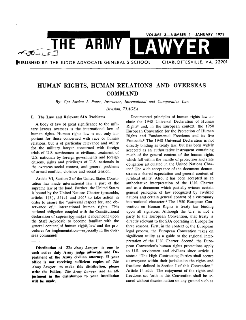 handle is hein.journals/armylaw1973 and id is 1 raw text is: VnIIIMI 2MINIMRIPR 1-IANUARY 1973

THE AKIVlY
PUBLISHED BY: THE JUDGE ADVOCATE GENERAL'S SCHOOL

CHARLOTTESVILLE, VA. 22901

HUMAN RIGHTS, HUMAN RELATIONS AND OVERSEAS
COMMAND
By: Cpt Jordan J. Paust, Instructor, International and Comparative Law
Division, TJAGSA

I. The Law and Relevant SJA Problems.
A body of law of great significance to the mili-
tary lawyer overseas is the international law of
human rights. Human rights law is not only im-
portant for those concerned with race or human
relations, but is of particular relevance and utility
for the military lawyer concerned with foreign
trials of U.S. servicemen or civilians, treatment of
U.S. nationals by foreign governments and foreign
citizens, rights and privileges of U.S. nationals in
the overseas social context, and general problems
of armed conflict, violence and social tension.
Article VI, Section 2 of the United States Consti-
tution has made international law a part of the
supreme law of the land. Further, the United States
is bound by the United Nations Charter (preamble,
articles 1(3), 55(c) and 56)' to take action in
order to assure the universal respect for, and ob-
servance of, international human rights. This
national obligation coupled with the Constitutional
declaration of supremqy -.makes it incumbent upon
the Staff Advocate to become familiar with the
general content 'of human rights law and the pro-
cedures for implementation-especially in the over-
seas command
Distribution of The Army Lawyer is one to
each active duty Army judge advocate and De-
partment of the Army civilian attorney. If your
office is not receiving sufficient copies of The
Army Lawyer to make this distribution, please
write the Editor, The Army Lawyer and an ad-
justment in the distribution to your installation
will be made.

Documented principles of human rights law in-
clude the 1948 Universal Declaration of Human
Rights2 and, in the European context, the 1950
European Convention for the Protection of Human
Rights and Fundamental Freedoms and its five
Protocols.3 The 1948 Universal Declaration is not
directly binding as treaty law, but has been widely
accepted as an authoritative instrument containing
much of the general content of the human rights
which fall within the mantle of protection and state
obligation articulated in the United Nations Char-
ter.4 The wide acceptance of the document demon-
strates a shared expectation and general content of
juridical utility. Also, it has been accepted as an
authoritative interpretation of the U.N. Charter
and as a document which partially evinces certain
general principles of law recognized by civilized
nations and certain general content of a customary
international character.' The 1950 European Con-
vention on Human Rights is treaty law binding
upon all signators. Although the U.S. is not a
party to the European Convention, that treaty is
directly relevant to the SJA operating in Europe for
three reasons. First, in the context of the European
legal process, the European Convention takes on
significant utility as a guide to the regional inter-
pretation of the U.N. Charter. Second, the Euro-
pean Convention's human rights protections apply
to U.S. servicemen and civilians since article 1
states: The High Contracting Parties shall secure
to everyone within their jurisdiction the rights and
freedoms defined in Section I of this Convention.
Article 14 adds: The enjoyment of the rights and
freedoms set forth in this Convention shall be se-
cured without discrimination on any ground such as


