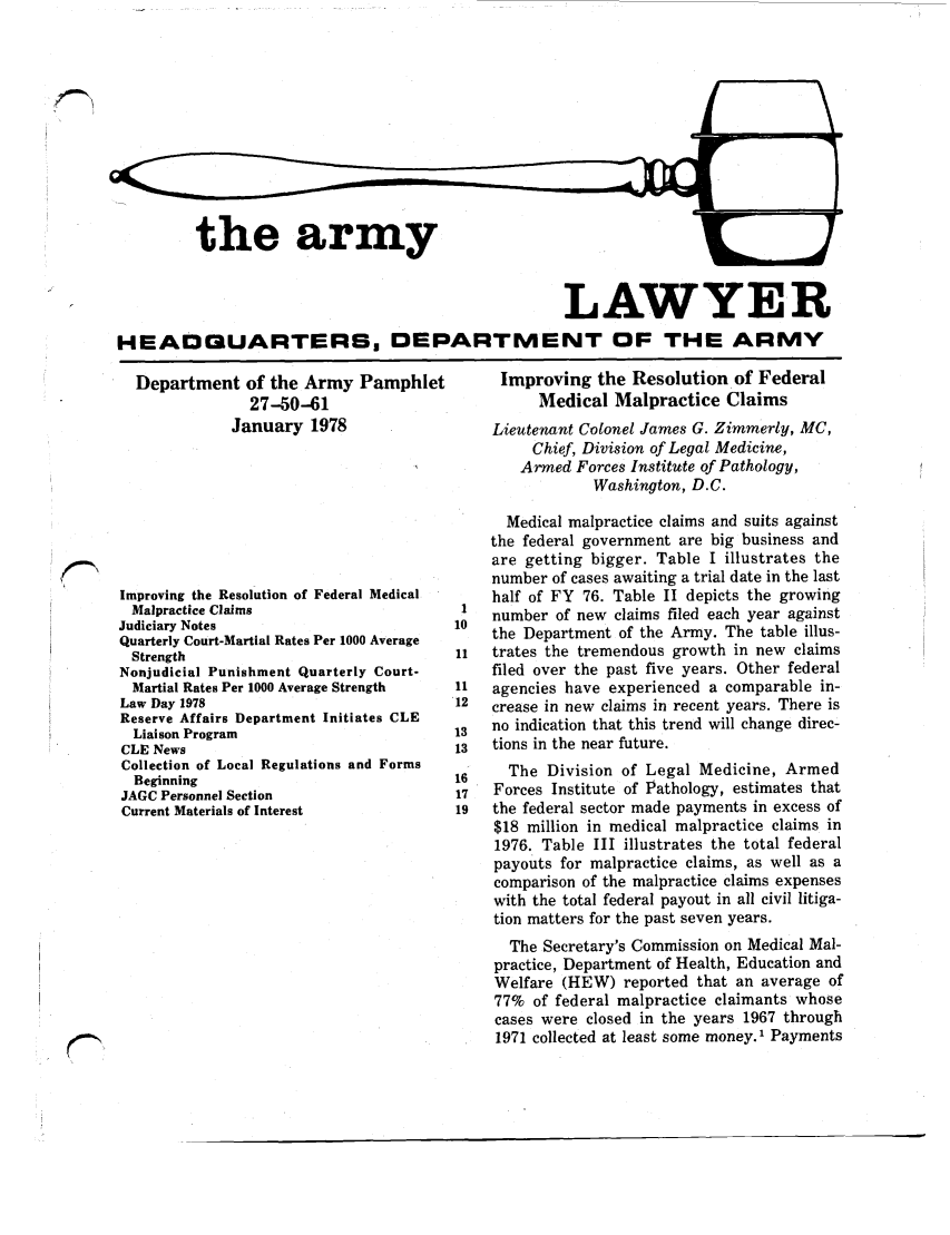 handle is hein.journals/armylaw1978 and id is 1 raw text is: the army

LAWYER
HEADQUARTERS, DEPARTMENT OF THE ARMY

Department of the Army Pamphlet
27-50-61
January 1978
Improving the Resolution of Federal Medical
Malpractice Claims
Judiciary Notes
Quarterly Court-Martial Rates Per 1000 Average
Strength
Nonjudicial Punishment Quarterly Court-
Martial Rates Per 1000 Average Strength
Law Day 1978
Reserve Affairs Department Initiates CLE
Liaison Program
CLE News
Collection of Local Regulations and Forms
Beginning
JAGC Personnel Section
Current Materials of Interest

Improving the Resolution of Federal
Medical Malpractice Claims
Lieutenant Colonel James G. Zimmerly, MC,
Chief, Division of Legal Medicine,
Armed Forces Institute of Pathology,
Washington, D.C.
Medical malpractice claims and suits against
the federal government are big business and
are getting bigger. Table I illustrates the
number of cases awaiting a trial date in the last
half of FY 76. Table II depicts the growing
I   number of new claims filed each year against
10  the Department of the Army. The table illus-
11  trates the tremendous growth in new claims
filed over the past five years. Other federal
11  agencies have experienced a comparable in-
12  crease in new claims in recent years. There is
13  no indication that this trend will change direc-
13  tions in the near future.
16    The Division of Legal Medicine, Armed
17  Forces Institute of Pathology, estimates that
19  the federal sector made payments in excess of
$18 million in medical malpractice claims in
1976. Table III illustrates the total federal
payouts for malpractice claims, as well as a
comparison of the malpractice claims expenses
with the total federal payout in all civil litiga-
tion matters for the past seven years.
The Secretary's Commission on Medical Mal-
practice, Department of Health, Education and
Welfare (HEW) reported that an average of
77% of federal malpractice claimants whose
cases were closed in the years 1967 through
1971 collected at least some money.' Payments


