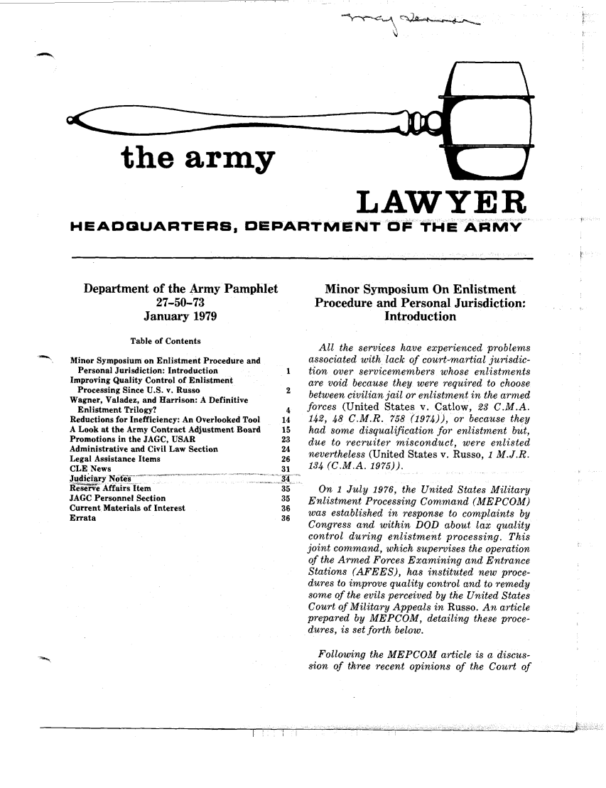 handle is hein.journals/armylaw1979 and id is 1 raw text is: '4

the army

LAWYER
HEADGUARTERS DEPARTMENT OF THE ARMY

Department of the Army Pamphlet
27-50-73
January 1979
Table of Contents
'N    Minor Symposium on Enlistment Procedure and
Personal Jurisdiction: Introduction
Improving Quality Control of Enlistment
Processing Since U.S. v. Russo
Wagner, Valadez, and Harrison: A Definitive
Enlistment Trilogy?
Reductions for Inefficiency: An Overlooked Tool
A Look at the Army Contract Adjustment Board
Promotions in the JAGC, USAR
Administrative and Civil Law Section
Legal Assistance Items
CLE News
Judiciary Nots .    .      .   .     .    .
Reieve Affairs Item
JAGC Personnel Section
Current Materials of Interest
Errata

Minor Symposium On Enlistment
Procedure and Personal Jurisdiction:
Introduction
All the services have experienced problems
associated with lack of court-martial jurisdic-
1   tion over servicemembers whose enlistments
are void because they were required to choose
2    between civilian jail or enlistment in the armed
4   forces (United States v. Catlow, 23 C.M.A.
14   142, 48 C.M.R. 758 (1974)), or because they
15   had some disqualification for enlistment but,
!3   due to recruiter misconduct, were enlisted
14   nevertheless (United States v. Russo, 1 M.J.R.
!6
31   134 (C.M.A. 1975)).
15     On 1 July 1976, the United States Military
15   Enlistment Processing Command (MEPCOM)
16   was established in response to complaints by
16   Congress and within DOD about lax quality
control during enlistment processing. This
joint command, which supervises the operation
of the Armed Forces Examining and Entrance
Stations (AFEES), has instituted new proce-
dures to improve quality control and to remedy
some of the evils perceived by the United States
Court of Military Appeals in Russo. An article
prepared by MEPCOM, detailing these proce-
dures, is set forth below.
Following the MEPCOM article is a discus-
sion of three recent opinions of the Court of

]   '        ,  . ...    ,                  .... ... ... . ....... . . .  . ... .. . . . .                  . .     . ..  .. .  . .. . .



