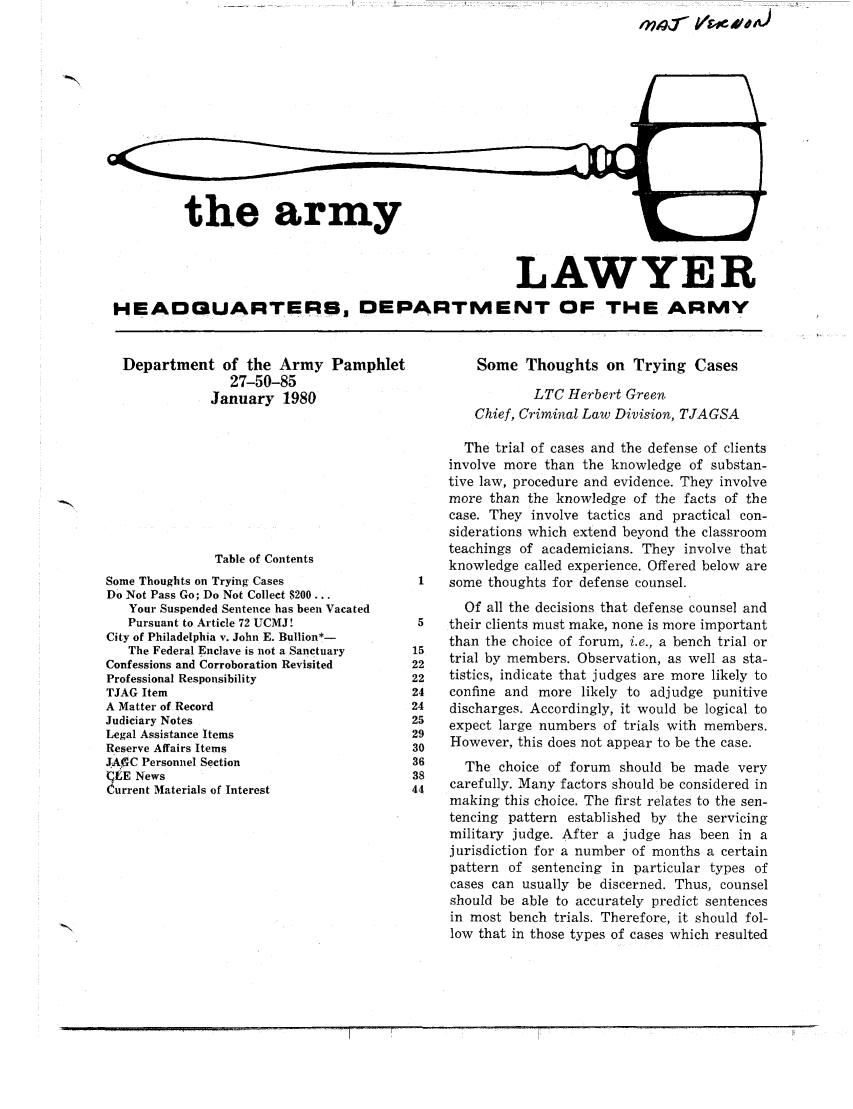 handle is hein.journals/armylaw1980 and id is 1 raw text is: the army

LAWYER
HEADQUARTERS, DEPARTMENT OF THE ARMY

Department of the Army Pamphlet
27-50-85
January 1980

Table of Contents
Some Thoughts on Trying Cases
Do Not Pass Go; Do Not Collect $200...
Your Suspended Sentence has been Vacated
Pursuant to Article 72 UCMJ!
City of Philadelphia v. John E. Bullion*-
The Federal Enclave is not a Sanctuary
Confessions and Corroboration Revisited
Professional Responsibility
TJAG Item
A Matter of Record
Judiciary Notes
Legal Assistance Items
Reserve Affairs Items
JAGC Personnel Section
CISE News
Current Materials of Interest

Some Thoughts on Trying Cases
LTC Herbert Green
Chief, Criminal Law Division, TJAGSA
The trial of cases and the defense of clients
involve more than the knowledge of substan-
tive law, procedure and evidence. They involve
more than the knowledge of the facts of the
case. They involve tactics and practical con-
siderations which extend beyond the classroom
teachings of academicians. They involve that
knowledge called experience. Offered below are
1   some thoughts for defense counsel.
Of all the decisions that defense counsel and
5   their clients must make, none is more important
than the choice of forum, i.e., a bench trial or
15
22   trial by members. Observation, as well as sta-
22   tistics, indicate that judges are more likely to
14   confine and more likely to adjudge punitive
!4   discharges. Accordingly, it would be logical to
!5   expect large numbers of trials with members.
!9
to   However, this does not appear to be the case.
16     The choice of forum should be made very
is
14   carefully. Many factors should be considered in
making this choice. The first relates to the sen-
tencing pattern established by the servicing
military judge. After a judge has been in a
jurisdiction for a number of months a certain
pattern of sentencing in particular types of
cases can usually be discerned. Thus, counsel
should be able to accurately predict sentences
in most bench trials. Therefore, it should fol-
low that in those types of cases which resulted

lng- Lls'eo



