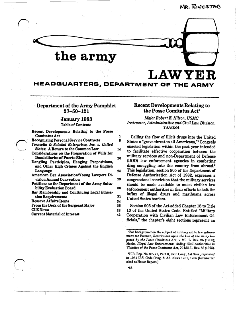 handle is hein.journals/armylaw1983 and id is 1 raw text is: the army

LAWYER
HEADGUARTERBS DEPARTMENT OF THE ARMY

Department of the Army Pamphlet
27-50-121
January 1983
Table of Contents
Recent Developments Relating to the Posse
Comitatus Act
Recognizing Personal Service Contracts
Torncello & Soledad Enterprises, Inc. v. United
-..   Statea: A Return to the Common Law
Considerations on the Preparation of Wills for
Domiciliaries of Puerto Rico
Dangling Participles, Hanging Prepositions,
and Other High Crimes Against the English
Language
American Bar Association/Young Lawyers Di-
vision Annual Convention
Petitions to the Department of the Army Suita-
bility Evaluation Board
Bar Membership and Continuing Legal Educa-
tion Requirements
Reserve Affairs Items
From the Desk of the Sergeant Major
CLE News
Current Material of Interest

Recent Developments Relating to
the Posse Comitatus Act
Mqjor Robert E. Hilton, USMC
Instructor, Administrative and Civil Law Division,
TJAGSA
1      Calling the flow of illicit drugs into the United
8    States a grave threat to all Americans,' CongreAs
14   enacted legislation within the past year intended
to facilitate effective cooperation between the
20   military services and non-Department of Defense
(DOD) law enforcement agencies in combating
drug smuggling into this country from abroad.9
25   This legislation, section 905 of the Department of
Defense Authorization Act of 1982, expresses a
29   congressional conviction that the military services
should be made available to assist civilian law
so   enforcement authorities in their efforts to halt the
influx of illegal drugs and marihuana across
31 United States borders.
34
36     Section 905 of the Act added Chapter 18 to Title
38    10 of the United States Code. Entitled Military
42   Cooperation with Civilian Law Enforcement Of-
ficials, the chapter's eight sections represent an
'For background on the subject of military aid to law enforce-
ment see Furman, Restrictions upon the Use of the Army Im-
posed by the Posse Comitatus Act, 7 Mil. L. Rev. 85 (1960),
Meeks, Illegal Law Enforcement: Aiding Civil Authorities in
Violation of the Posse Comitatuas Act, 70 Mil. L. Rev. 83 (1975).
'H.R. Rep. No. 97-71, Part II, 97th Cong., lstSess., reprinted
in 1981 U.S. Code Cong. & Ad. News 1781, 1785 [hereinafter
cited as House Report.]

At. Z46$1-Ab


