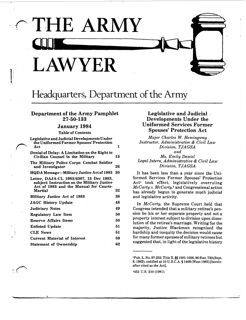 handle is hein.journals/armylaw1984 and id is 1 raw text is: THE ARMY

LAWYER

Headquarters, Department of the Army

Department of the Army Pamphlet
27-50-133
January 1984
Table of Contents
Legislative and Judicial Developments Under
the Uniformed Former Spouses' Protection
SAct1
Denial of Delay: A Limitation on the Right to
Civilian Counsel in the Military      13
The Military Police Corps: Combat Soldier
and Investigator                      26
HQDA Message-Military Justice Act of 1983 30
Letter, DAJA-CL 1983/6307, 13 Dec 1983,
subject: Instruction on the Military Justice
Act of 1983 and the Manual for Courts-
Martial                               32
Military Justice Act of 1983           38
JAGC History Update                    48
Judiciary Notes                        49
Regulatory Law Item                    50
Reserve Affairs Items                  50
Enlisted Update                        51
CLE News                               51
Current Material of Interest           59
Statement of Ownership                 62

Legislative and Judicial
Developments Under the
Uniformed Services Former
Spouses' Protection Act
Major Charles W. Hemingway
Instructor, Administrative & Civil Law
Division, TJA GSA
and
Ms. Emily Daniel
Legal Intern, Administrative & Civil Law
Division, TJA GSA
It has been less than a year since the Uni-
formed Services Former Spouses' Protection
Act' took effect, legislatively overruling
McCarty v. McCarty,2 and Congressional action
has already begun to generate much judicial
and legislative activity.
In McCarty, the Supreme Court held that
Congress intended that a military retiree's pen-
sion be his or her separate property and not a
property interest subject to division upon disso-
lution of the retiree's marriage. Writing for the
majority, Justice Blackmun recognized the
hardship and inequity the decision would cause
for many former spouses of military retirees but
suggested that, in light of the legislative history
1pub. L. No. 97-252, Title X, §§ 1001-1006,96 Stat, 730 (Sept.
8, 1982), codified at 10 U.S.C.A. § 1408 (West 1983)[herein-
after cited as the Act].
2453 U.S. 210 (1981).

~f~N


