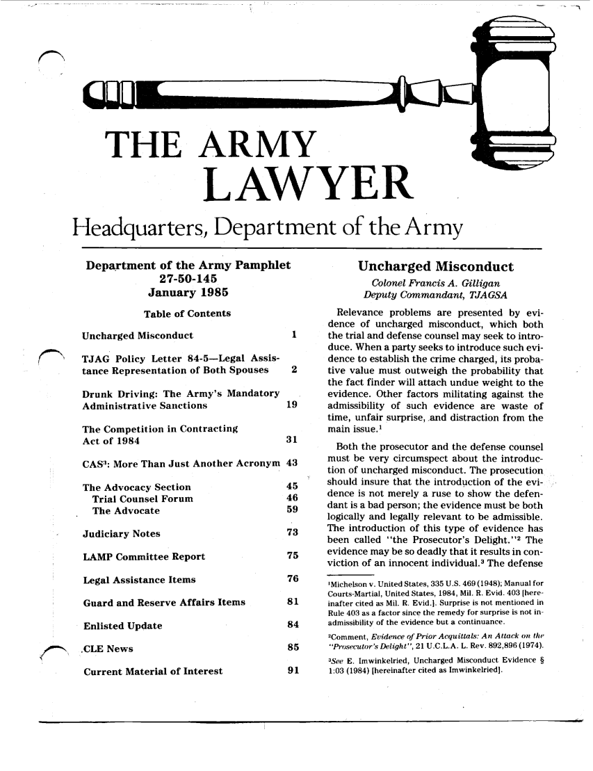 handle is hein.journals/armylaw1985 and id is 1 raw text is: THE ARMY
LAWYER

Headquarters, Department of the Army

Department of the Army Pamphlet
27-50-145
January 1985
Table of Contents
Uncharged Misconduct                 1
TJAG Policy Letter 84-5-Legal Assis-
tance Representation of Both Spouses  2
Drunk Driving: The Army's Mandatory
Administrative Sanctions            19
The Competition in Contracting
Act of 1984                         31
CAS: More Than Just Another Acronym 43
The Advocacy Section                45
Trial Counsel Forum               46
The Advocate                      59
Judiciary Notes                     73
LAMP Committee Report               75
Legal Assistance Items              76
Guard and Reserve Affairs Items     81
Enlisted Update                     84
.CLE News                           85

Current Material of Interest

Uncharged Misconduct
Colonel Francis A. Gilligan
Deputy Commandant, TJA GSA
Relevance problems are presented by evi-
dence of uncharged misconduct, which both
the trial and defense counsel may seek to intro-
duce. When a party seeks to introduce such evi-
dence to establish the crime charged, its proba-
tive value must outweigh the probability that
the fact finder will attach undue weight to the
evidence. Other factors militating against the
admissibility of such evidence are waste of
time, unfair surprise, and distraction from the
main issue.'
Both the prosecutor and the defense counsel
must be very circumspect about the introduc-
tion of uncharged misconduct. The prosecution
should insure that the introduction of the evi-
dence is not merely a ruse to show the defen-
dant is a bad person; the evidence must be both
logically and legally relevant to be admissible.
The introduction of this type of evidence has
been called the Prosecutor's Delight.2 The
evidence may be so deadly that it results in con-
viction of an innocent individual.3 The defense
'Michelson v. United States, 335 U.S. 469 (1948); Manual for
Courts-Martial, United States, 1984, Mil. R. Evid. 403 [here-
inafter cited as Mil. R. Evid.j. Surprise is not mentioned in
Rule 403 as a factor since the remedy for surprise is not in-
admissibility of the evidence but a continuance.
2Comment, Evidence of Prior Acquittals: An Attack on the
Prosecutor's Delight, 21 U.C.L.A. L. Rev. 892,896(1974).
3See E. Imwinkelried, Uncharged Misconduct Evidence §
1:03 (1984) [hereinafter cited as Imwinkelried].

1~~N


