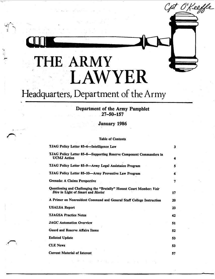 handle is hein.journals/armylaw1986 and id is 1 raw text is: THE ARMY                                                               1-
LAWYER
Headquarters, Department of the Army
Department of the Army Pamphlet
27-50-157
January 1986
Table of Contents
TJAG Policy Letter 85-6-.Intelligence Law                         3
TJAG Policy Letter 85-8-Supporting Reserve Component Commanders in
UCMJ Action                                                     4
TJAG Policy Letter 85-9-Army Legal Assistance Program             5
TJAG Policy Letter 85-10-Army Preventive Law Program              6
Grenada: A Claims Perspective                                     7
Questioning and Challenging the Brutally Honest Court Member: Voir
Dire in Light of Smart and Heriot                              17
A Primer on Nonresident Command and General Staff College Instruction  20
USALSA Report                                                    23
TJAGSA Practice Notes                                            42
JAGC Automation Overview                                         51
Guard and Reserve Affairs Items                                  52
Enlisted Update                                                  53
CLE News                                                         53
Current Material of Interest                                     57

L

lhmlLJL I


