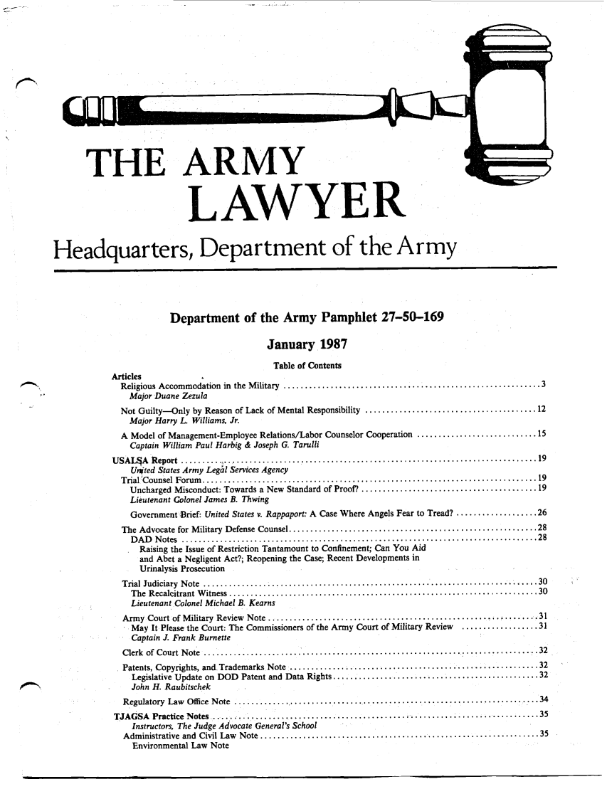 handle is hein.journals/armylaw1987 and id is 1 raw text is: THE ARMY
LAWYER
Headquarters, Department of the Army
Department of the Army Pamphlet 27-50-169
January 1987
Table of Contents
Articles
Religious Accommodation  in  the  M ilitary  ............................................................ 3
Major Duane Zezula
Not Guilty-Only by Reason of Lack of Mental Responsibility ........................................ 12
Major Harry L. Williams, Jr.
A Model of Management-Employee Relations/Labor Counselor Cooperation ............................ 15
Captain William Paul Harbig & Joseph G. Tarulli
U SA L A   R eport  ..................................................................................... 19
United States Army Legal Services Agency
T rial'C ounsel  Forum   .............................................................................. 19
Uncharged Misconduct: Towards a New Standard of Proof? ......................................... 19
Lieutenant Colonel James B. Thwing
Government  Brief: United States v. Rappaport: A Case Where Angels Fear to Tread? ................... 26
The Advocate for M ilitary  Defense Counsel .......................................................... 28
D A D   N otes  ................................................................................... 28
Raising the Issue of Restriction Tantamount to Confinement; Can You Aid
and Abet a Negligent Act?; Reopening the Case; Recent Developments in
Urinalysis Prosecution
Trial  Judiciary  N ote  ................................................................... 30
The  R ecalcitrant  W itness  ........................................................................ 30
Lieutenant Colonel Michael B. Kearns
Army  Court of M ilitary  Review  Note  ....................................................... ........ 31
May It Please the Court: The Commissioners of the Army Court of Military Review  .................. 31
Captain J. Frank Burnette
Clerk of Court Note ...................................................................32
Patents, Copyrights, and  Trademarks  Note  .............  ............................................ 32
Legislative Update on  DOD  Patent and  Data Rights ................................................ 32
John H. Raubitschek
Regulatory  Law  Offi ce  N ote  ......................................................................... 34
TJAGSA Practice Notes .........     ......    ....................       .............................. 35
Instructors, The Judge Advocate General's School
Administrative and Civil Law Note ........................................................ 35
Environmental Law Note


