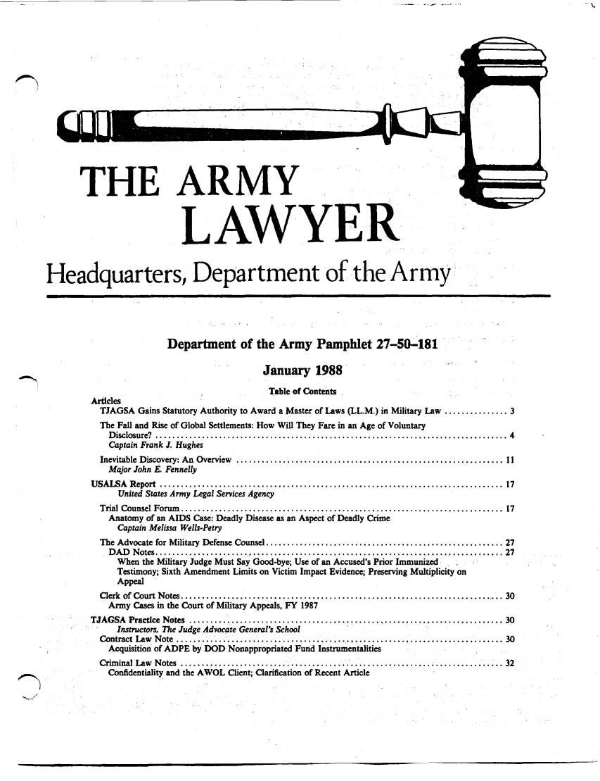 handle is hein.journals/armylaw1988 and id is 1 raw text is: THE ARMY
LAWYER
Headquarters, Department of the Army:
Department of the Army Pamphlet 27-50-181
January 1988
Table of Contents
Articles
TJAGSA Gains Statutory Authority to Award a Master of Laws (LL.M.) in Military Law ............... 3
The Fall and Rise of Global Settlements: How Will They Fare in an Age of Voluntary
D isclosure?  ...................................................................................  4
Captain Frank J. Hughes
Inevitable  Discovery: An  Overview  ............................................................... 11
Major John E. Fennelly
USALSA Report .....................         ...............................             ........... 17
United States Army Legal Services Agency
Trial Counsel Forum   ............................................................................  17
Anatomy of an AIDS Case: Deadly Disease as an Aspect of Deadly Crime
Captain Melissa Wells-Petry
The Advocate for M ilitary  Defense Counsel ........................................................ 27
D A D   N otes ................... ...............................................................  27
When the Military Judge Must Say Good-bye; Use of an Accused's Prior Immunized
Testimony; Sixth Amendment Limits on Victim Impact Evidence; Preserving Multiplicity on
Appeal
Clerk of Court Notes        ..........................................................            30
Army Cases in the Court of Military Appeals, FY 1987
TJAGSA Practice Notes ................                           ............................. 30
Instructors, The Judge Advocate General's School
Contract Law Note      ...................      ......................................... 30
Acquisition of ADPE by DOD Nonappropriated Fund Instrumentalities
Criminal Law  Notes  ........................................................... 32
Confidentiality and the AWOL Client; Clarification of Recent Article


