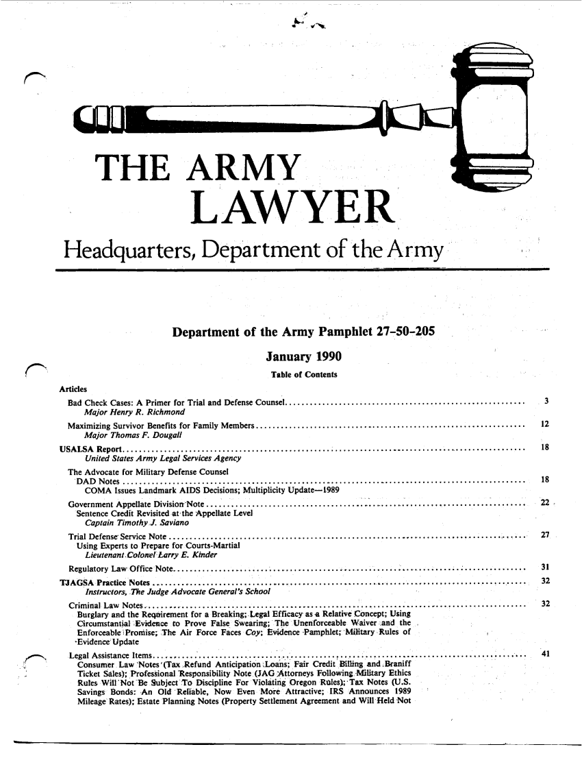 handle is hein.journals/armylaw1990 and id is 1 raw text is: THE ARMY.
LAWYER
Headquarters, Department of the Army
Department of the Army Pamphlet 27-50-205
January 1990
Table of Contents
Articles
Bad  Check  Cases: A  Primer for Trial and  Defense Counsel ..........................................................  3
Major Henry R. Richmond
M aximizing Survivor Benefits for Family  M embers .................................................................  12
Major Thomas F. Dougall
U SA LSA  Report .................................................................................................   18
United States Army Legal Services Agency
The Advocate for Military Defense Counsel
D A D   N otes  ...................................................................................................  18
COMA Issues Landmark AIDS Decisions; Multiplicity Update-1989
Government Appellate  Divisiorr-Note ...............................................................................  22
Sentence Credit Revisited atrthe Appellate Level
Captain Timothy J. Saviano
Trial Defense, Service Note ....   ......................................................................... 27
Using Experts to Prepare for Courts-Martial
Lieutenant Colonel'Larry E. Kinder
Regulatory  Law  Office Note ......................................................  ..............................  31
TJAGSA   Practice  Notes ..........................................................................................  32
Instructors, The Judge Advocate General's School
Crim inal Law  Notes .................................................... ........................................  32
Burglary and the Reqvirement for a Breaking; Legal Efficacy as a Relative Concept; Using
Circumstantial ,Evidence to Prove False Swearing; The Unenforceable Waiver :and the
Enforceable Pronjise; The Air Force Faces Coy; Evidence -Pamphlet; Military, Rules of
-Evidence Update
Legal A ssistance  Item s ............................................... ......  .......................................  41
Consumer Law 'Notes'(Tax Refund Anticipation  Loans; Fair Credit Billing and ,Braniff
Ticket Sales); Professional 'Responsibility Note r(JAG Attorneys Following.-Military Ethics
Rules Will'Not Be Subject To Discipline For Violating Oregon Rules);'Tax Notes (U.S.
Savings Bonds: An Old 'Reliable, Now Even More Attractive; IRS Announces 1989
Mileage' Rates); Estate Planning Notes (Property Settlement Agreement and Will Held 'Not

1W uls


