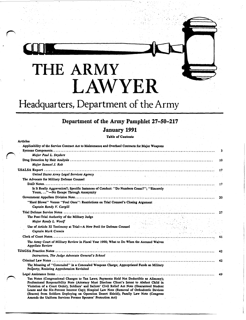 handle is hein.journals/armylaw1991 and id is 1 raw text is: THE ARMY
LAWYER
Headquarters, Department of the Army
Department of the Army Pamphlet 27-50-217
January 1991
Table of Contents
Articles
Applicability of the Service Contract Act to Maintenance and Overhaul Contracts for Major Weapons
Systems  Com ponents ....................................................................................................  3
Major Paul L. Snyders
Drug  Detection  by  Hair Analysis  ........................................................................................  10
Major Samuel J. Rob
U SALSA  R eport  ................................................................... .....................................  17
United States Army Legal Services Agency
The Advocate for Military Defense Counsel
D A D  N otes .........................................................................................................  17
Is It Really Aggravation?; Specific Instances of Conduct: Do Numbers Count?; Sincerely
Yours .... -No Escape Through Anonymity
Government Appellate  Division  Note ..................................................... ................................  20
'Hard Blows Versus Foul Ones: Restrictions on Trial Counsel's Closing Argument
Captain Randy V. Cargill
Trial Defense  Service  Notes  ..................................................... ......................................  27
The Post-Trial Authority of the Military Judge
Major Randy L. Woolf
Use of Article 32 Testimony at Trial-A New Peril for Defense Counsel
Captain Mark Cremin
Clerk of Court Notes .................................................................... ........ ......... ..........  41
The Army Court of Military Review in Fiscal Year 1990; What to Do When the Accused Waives
Appellate Review
TJAG  SA  Practice  Notes  ......................................................................... .... ...................  42
Instructors, The Judge Advocate General's School
Crim inal  Law  Notes  ....................................................................................................  42
The Meaning of *'Concealed in a Concealed Weapons Charge; Appropriated Funds as Military
Property; Resisting Apprehension Revisited
Legal Assistance Items        ................................................................................            49
Tax Notes (Congressional Changes to Tax Laws; Payments Held Not Deductible as Alimony);
Professional Responsibility Note (Attorney Must Disclose Client's Intent to Abduct Child in
Violation of a Court Order); Soldiers' and Sailors' Civil Relief Act Note (Guaranteed Student
Loans and the Six-Percent Interest Cap); Hospital Law Note (Removal of Orthodontic Devices
(Braces) from Soldiers Deploying on Operation Desert Shield); Family Law Note (Congress
Amends the Uniform Services Former Spouses' Protection Act)

-OUL-1


