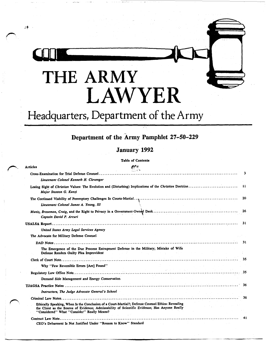 handle is hein.journals/armylaw1992 and id is 1 raw text is: THE ARMY
LAWYER
Headquarters, Department of the Army
Department of the Army Pamphlet 27-50-229
January 1992
Table of Contents
Articles
Cross-Examination  for Trial Defense  Counsel ...............................................................................  3
Lieutenant Colonel Kenneth H. Clevenger
Losing Sight of Christian Values: The Evolution and (Disturbing) Implications of the Christian Doctrine ............................  11
Major Stanton G. Kunzi
The Continued Viability of Peremptory Challenges In Courts-Martial.. .....................................................    20
Lieutenant Colonel James A. Young, III
Muniz, Breseman, Craig. and the Right to Privacy in a Government-Ownid Desk ................................................  26
Captain David P. Arcuri
USALSA   Report .......................................................................    ................................      31
United States Army Legal Services Agency
The Advocate for Military Defense Counsel
D A D   N otes  .........................................................................................................  31
The Emergence of the Due Process Entrapment Defense in the Military; Mistake of Wife
Defense Renders Guilty Plea Improvident
Clerk  of  Court  N ote .....................................................................................................  35
Why Few Reversible Errors [Are] Found
Regulatory  Law  O ffice  N ote ...............................................................................................  .35
Demand Side Management and Energy Conservation
TJAGSA   Practice  Notes  ...................................................................................................    36
Instructors, The Judge Advocate General's School
Crim inal  Law  N otes .....................................................................................................  36
Ethically Speaking, When Is the Conclusion of a Court-Martial?; Defense Counsel Ethics: Revealing
the Client as the Source of Evidence; Admissability of Scientific Evidence; Has Anyone Really
'Considered What Consider Really Means?
Contract  Law  N ote .......................................................................................................  41
CEO's Debarment Is Not Justified Under Reason to Know Standard



