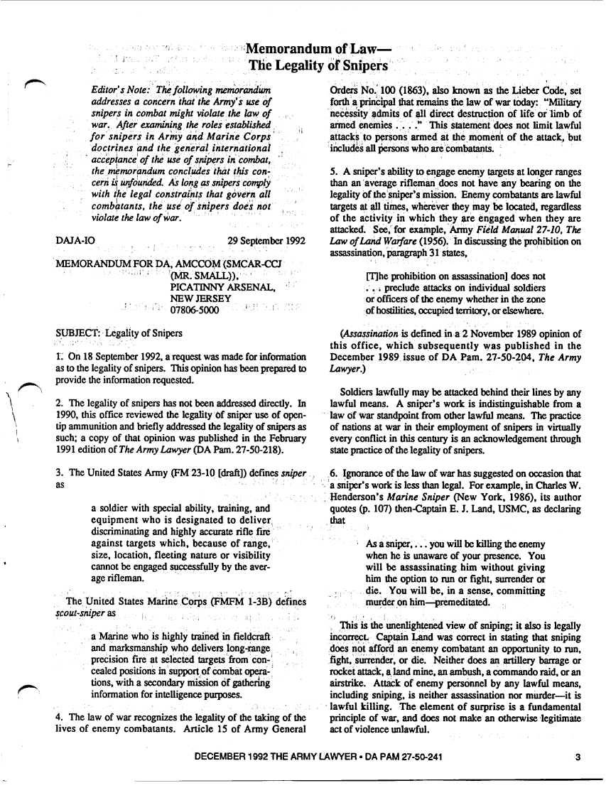 handle is hein.journals/armylaw1992 and id is 819 raw text is: Memorandum of Law-
The Legality of Snipers

Editor's Note: The following memorandum
addresses a concern that the Army's use of
snipers in combat might violate the law of
war., After examining the roles established
for snipers in Army and Marine Corps
doctrines and the general international
acceptance of the use of snipers in combat,
the memorandum concludes that this con-
cern is unfounded. As long as snipers comply
with the legal constraint; that govern all
combatants, the use of snipers does not
violate the law of war.

DAJA-IO

29 September 1992

MEMORANDUM FOR DA, AMCCOM (SMCAR-CCJ
'(MR. SMALL)),
PICATINNY ARSENAL,
NEW JERSEY
07806-5000
SUBJECT: Legality of Snipers
. On 18 September 1992, a request was made for information
as to the legality of snipers. This opinion has been prepared to
provide the information requested.
2. The legality of snipers has not been addressed directly. In
1990, this office reviewed the legality Of sniper use of open-
tip ammunition and briefly addressed the legality of snipers as
such; a copy of that opinion was published in the February
1991 edition of The Army Lawyer (DA Pam. 27-50-218).
3. The United States Army (FM 23-10 [draft]) defines sniper
as
a soldier with special ability, training, and
equipment who is designated to deliver,
discriminating and highly accurate rifle fire
against targets which, because of range,
size, location, fleeting nature or visibility
cannot be engaged successfully by the aver-
age rifleman.
The United States Marine Corps (FMFM 1-3B) defines
scout-sniper as
a Marine who is highly trained in fieldcraft-
and marksmanship who delivers long-range
precision ftre at selected targets'from . con-,
cealed positions in support of combat pera-
tions, with a secondary mission of gathering'
information for intelligence purposes.
4. The law of war recognizes the legality of the taking of the
lives of enemy combatants. Article 15 of Army General

Orders No.: 100 (1863), also known as the Lieber Code, set
forth a princpal that remains the law of war today: Military
necessity admits of all direct destruction of life or limb of
armed enemies ...    This statement does not limit lawful
attacks to persons armed at the moment of the attack, but
includes all persons who are combatants.
5. A sniper's ability to engage enemy targets at longer ranges
than an 'average rifleman does not have any bearing on the
legality of the 'sniper's mission. Enemy combatants are lawful
targets at all times, wherever they may be located, regardless
of the activity in which they are engaged when they are
attacked. See, for example,'Army Field Manual 27-10, The
Law of Land Warfare (1956). In discussing the prohibition on
assassination, paragraph 31 states,
[The prohibition on assassination] does not
... preclude attacks on individual soldiers
or officers of the enemy whether in the zone
of hostilities, occupied territory, or elsewhere.
(Assassination is defined in a 2 November 1989 opinion of
this office, which subsequently was published in the
December 1989 issue of DA Pam. 27-50-204, The Army
Lawyer.)
Soldiers lawfully may be attacked behind their lines by any
lawful means. A sniper's work is indistinguishable from a
law of war standpoint from other lawful means. The practice
of nations at war in their employment of snipers in virtually
every conflict in this century is an acknowledgement through
state practice of the legality of snipers.
6. Ignorance of the law of war has suggested on occasion that
a sniper s work is less than legal. For example, in Charles W.
Henderson's Marine Sniper (New York, 1986), its author
quotes (p. 107) then-Captain E. J. Land, USMC, as declaring
that
As a sniper,... you will be killing the enemy
when he is unaware of your presence. You
will be assassinating him without giving
him the option to run or fight, surrender or
_die. You will be, in a sense, committing
murder on him-premeditated.
This is the unenlightened view of sniping; it also is legally
incorrect. Captain Land was correct in stating that sniping
does not afford an enemy combatant an opportunity to run,
fight,' s urrender, or die. Neither does an artillery barrage or
rocket attack, a land mine, an ambush, a commando raid, or an
airstrike. Attack of enemy personnel by any lawful means,
including sniping, is neither assassination nor murder-it is
lawful killing. The element of surprise is a fundamental
principle of war, and does not make an otherwise legitimate
act of violence unlawful.

DECEMBER 1992 THE ARMY LAWYER * DA PAM 27-50-241


