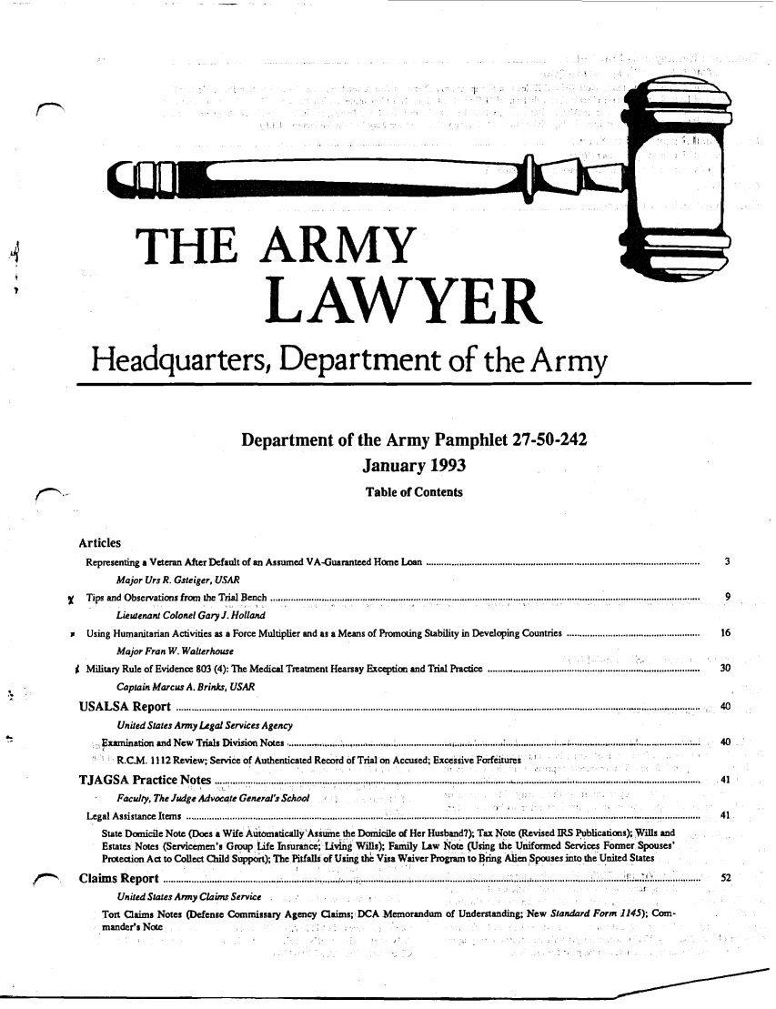 handle is hein.journals/armylaw1993 and id is 1 raw text is: THE ARMY
LAWYER
Headquarters, Department of the Army
Department of the Army Pamphlet 27-50-242
January 1993
Table of Contents
Articles
Representing a Veteran After Default of an Assumed VA-Guaranteed Home Loan ............ e .............................................................................................  3
Major Urs R. Gsteiger, USAR
Tips and  Observations from  the  Trial Bench  ............................................ ............................................................................................................   9
Lieutenant Colonel Gary J. Holland
Using Humanitarian Activities as a Force Multiplier and as a Means of Promoting Stability in Developing Countries ....................................................  16
Major Fran W. Walterhouse
J Military Rule of Evidence 803 (4): The Medical Treatment Hearsay Exception and Trial Practice ..................................................................................  30
Captain Marcus A. Brinks, USAR
U S A L S A   R ep ort  .................................................................................................................................................................................. ..........................  40
United States Army Legal Services Agency
Examination  and New  Trials Division  Notes ........................... ..................................   ....... 7...................... . ........................  . .....................  40
R.C.M. 1112 Review; Service of Authenticated Record of Trial on Accused; Excessive Forfeitures
T JA G  SA   P ractice  N otes  ................................................................... ............ . .............................. ..................................................................  41
Faculty, The Judge Advocate General's School
Legal A ssistance  Item s  ............................................................................................................................................................................ ....................  41
State Domicile Note (Does a Wife Automatically'Assume the Domicile of Her Husband?); Tax Note (Revised IRS Publications); Wills and
Estates Notes (Servicemen's Group Life Insurance; Living Wills); Family Law Note (Using the Uniformed Services Former Spouses'
Protection Act to Collect Child Support); The Pitfalls of Using thi Visa Waiver Program to Bring Alien Spouses into the United States
C           laim  s  R eport  ................. ..................... ........ . . ................................................ . ................... ....................................-..............  .........................  52
United States Army Claims Service
Tort Claims Notes (Defense Commissary Agency Claims; DCA Memorandum of Understanding; New Standard Form 1145); Com-
mander's Note 


