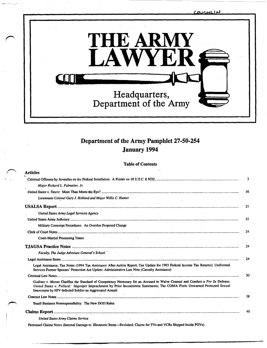 handle is hein.journals/armylaw1994 and id is 1 raw text is: C.ri-L1I tO
U                                                                                                               S

Department of the Army Pamphlet 27-50-254
January 1994
Table of Contents
(N    ,     Articles
Criminal Offenses by Juveniles on the Federal Installation: A Primer on 18 U.S.C. J 5032 .......................................................................................  3
Major Richard L Palmatier, Jr.
United  States  v. Teters:  M ore  Than  M eets  the  Eye?  ...........................................................................................................................................................  16
Lieutenant Colonel Gary J. Holland and Major Willis C. Hunter
U SA  L SA    R eport .......................................... ..........  ....................................... . ......................... ................................ .....................  21
United States Army Legal Services Agency
U nited  States  A rm y  Judiciary  ................................................................................................................................................................................................  21
Military Contempt Procedures: An Overdue Proposed Change
C lerk  of  C ourt N otes  ...............................................................................................................................................................................................................  24
Court-Martial Processing Times
T JA  G SA    P ractice  N otes  ................................................................................ . ..................................................................................... ...............   24
Faculty, The Judge Advocate General's School
Legal  A ssistance  Item s  ............................................... ............................ ................. .......... 1 ........................................................ 2
Legl Asisanc  itms......       ..........................................................................                                     24
Legal Assistance; Tax Notes (1994 Tax Assistance After-Action Report. Tax Update for 1993 Federal Income Tax Returns); Uniformed
Services Former Spouses' Protection Act Update; Administrative Law Note (Casualty Assistance)
C rim inal  Law   N otes ............................................................................................................................................................................................. ..................  30
Godinez v. Moran Clarifies the Standard of Competency Necessary for an Accused to Waive Counsel and Conduct a Pro Se Defense;
United States v. Pollard: Improper Impeachment by Prior Inconsistent Statements; The COMA Finds Unwarned Protected Sexual
Intercourse by HIV-hnfected Soldier an Aggravated Assault
C ontract  L aw   N otes  ................................................................................ .............................................................................................................................  38
'Small Business Nonresponsibility: The New DOD Rules
C laim  s  R ep ort...                  .   ...  .................  ........ ........................... . ............................................................................... ..............  40
United States Army Claims Service
Personnel Claims Notes (Internal Damage to Electronic Items-Revisited; Claims for TVs and VCRs Shipped Inside POVs)

THE ARMY
LAWYER

Headquarters,
Department of the Army

QW-U-0


