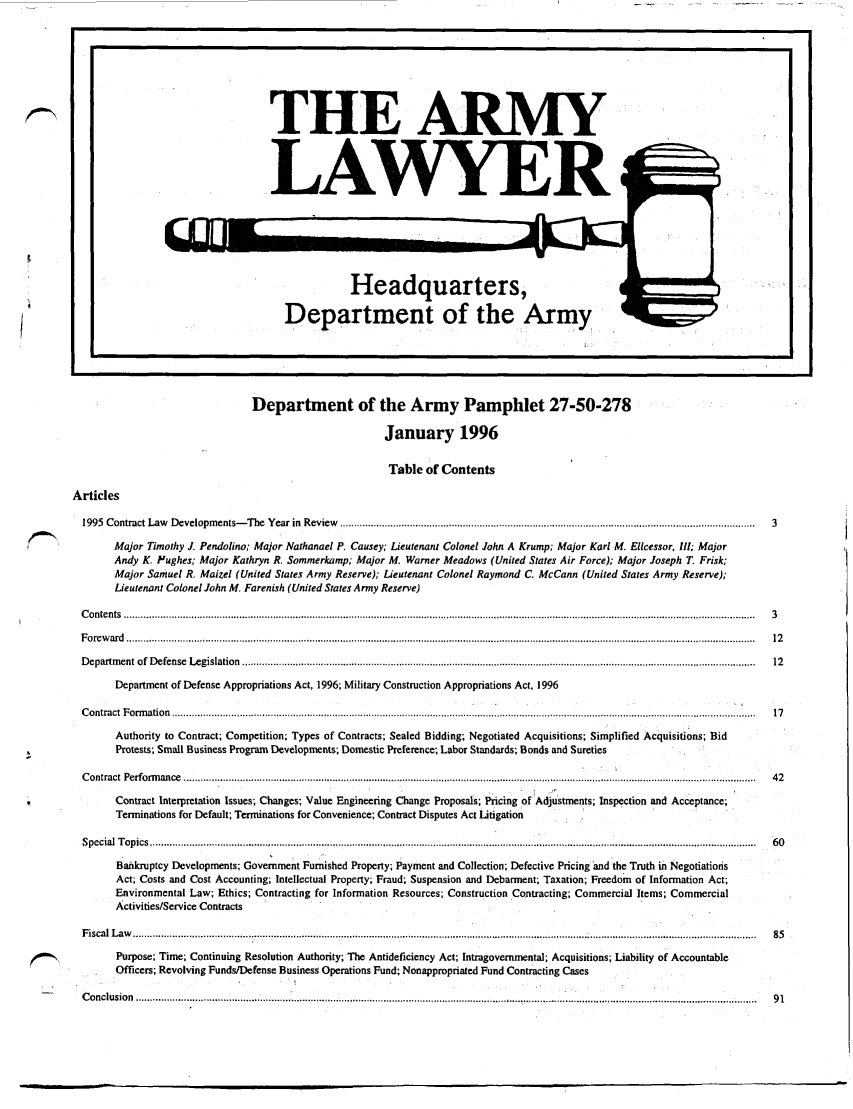handle is hein.journals/armylaw1996 and id is 1 raw text is: I.                                                                                                                                                                                                                                              U

Department of the Army Pamphlet 27-50-278
January 1996
Table of Contents
Articles
1995  Contract Law      D evelopm   ents-   The   Year in  Review    ....................................................................................................................................................  3
Major Timothy J. Pendolino; Major Nathanael P. Causey; Lieutenant Colonel John A                            Krump; Major Karl M. Elcessor, 11I; Major
Andy K. P'ughes; Major Kathryn R. Sommerkamp; Major M. Warner Meadows (United States Air Force); Major Joseph T. Frisk;
Major Samuel R. Maizel (United States Army Reserve); Lieutenant Colonel Raymond C. McCann (United States Army Reserve);
Lieutenant Colonel John M. Farenish (United States Army Reserve)
C o n te n ts  .................................................................................................................................................................................................................................  3
F o re w ard  ................................................................................................................................................................................................................................  12
D epartm  ent  of  De fense  L egislation  .......................................................................................................................................................................................  12
Department of Defense Appropriations Act, 1996; Military Construction Appropriations Act, 1996
C o ntract  F o rm atio n  ................................................................................................................................................................................................................  17
Authority to Contract; Competition; Types of Contracts; Sealed Bidding; Negotiated Acquisitions; Simplified Acquisitions; Bid
Protests; Small Business Program Developments-, Domestic Preference; Labor Standards; Bonds and Sureties
C ontract  Perform   an ce  .............................................................................................................................................................................. ..............................  42
Contract Interpretation Issues; Changes; Value Engineering Change Proposals; Pricing of Adjustments; Inspection and Acceptance;
Terminations for Default; Terminations for Convenience; Contract Disputes Act Litigation
S pecial  T opics  .......................................................................................................................................................................................................................  60
Bahkruptcy Developments; Government Furnished Property; Payment and Collection; Defective Pricing and the Truth in Negotiations
Act; Costs and Cost Accounting; Intellectual Property; Fraud; Suspension and Debarment; Taxation; Freedom of Information Act;
Environmental Law; Ethics; Contracting for Information Resources; Construction Contracting; Commercial Items; Commercial
Activities/Service Contracts
F iscal  L aw   ................................................................................. .........................................................................................................................................  85
Purpose; Time; Continuing Resolution Authority; The Antideficiency Act; Intragovernmental; Acquisitions; Liability of Accountable
Officers; Revolving Funds/Defense Business Operations Fund; Nonappropriated Fund Contracting Cases
C o nclusion  .................. ....... .......... .... . . . .................................................................................................... ................................................................  9 1

THE ARMY
LAWYER

Headquarters,
Department of the Army

I          n


