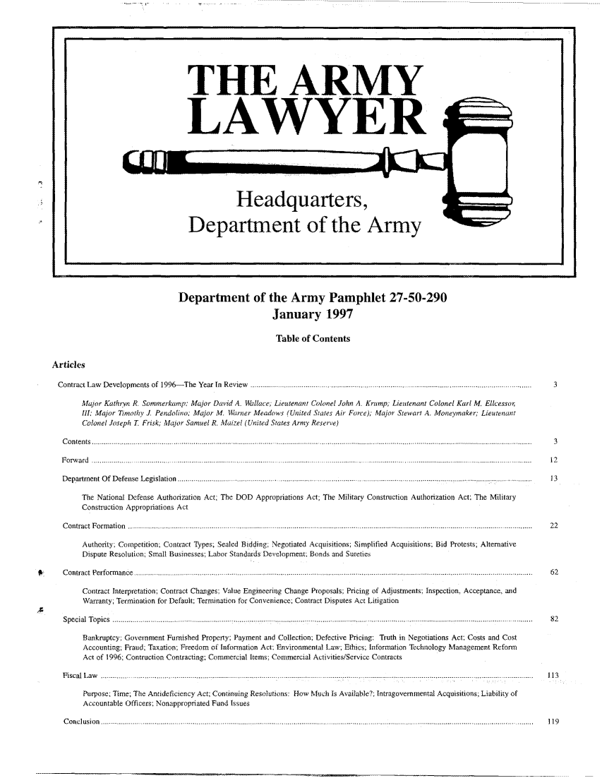 handle is hein.journals/armylaw1997 and id is 1 raw text is: I.                                                                                                                                                                                                                         I

Department of the Army Pamphlet 27-50-290
January 1997
Table of Contents

Articles
Contract Law   Developm   ents  of  1996- The  Year  In  Review  .................................................................................................................................
Major Kathryn R. Sommerkarp: Major David 4 Wallace, Lieutenant Colonel John A. Kromp, Lieutenant Colonel Karl M. Ellcessor,
III: Major Timothy J. Pendolino; Major M. Warner Meadows (United States Air Force); Major Stewart A. Moneymaker; Lieutenant
Colonel Joseph T. Frisk; Major Samuel R. Maizel (United States Army Reserve)
C ontents  ................................... ........... ......... ... ................. ...... ....................... ......................................... ...... .........
F orw ard  ... . . . . . . . . . . . . . . ........ . .................................................................................. ..............................................................................
Department Of Defense Legislation ................... .....................       ...      ..................................................... ............
The National Defense Authorization Act; The DOD Appropriations Act; The Military Construction Authorization Act; The Military
Construction Appropriations Act
C ontract  F orm ation  ........................................................................... ....................................................... ................................. ... . . . . . ........
Authority, Competition, Contract Types, Sealed Bidding, Negotiated Acquisitions; Simplified Acquisitions; Bid Protests; Alternative
Dispute Resolution; Small Businesses- Labor Standards Development; Bonds and Sureties
C o n tract  P e rfo rm an ce  ....................... .......... ._............................ ................. ................................................ ........... ......................
Contract Interpretation; Contract Changes; Value Engineering Change Proposals; Pricing of Adjustments; Inspection, Acceptance, and
Warranty; Termination for Default; Termination for Convenience; Contract Disputes Act Litigation
Special  T opics  ....... ................. ............. ....... ...................... .................................................... ................................................... .........
Bankruptcy: Government Furnished Property; Payment and Collection; Defective Pricing: Truth in Negotiations Act; Costs and Cost
Accounting; Fraud, Taxation; Freedom of Information Act: Environmental Law; Ethics; Information Technology Management Reform
Act of 1996; Contruction Contracting; Commercial Items; Commercial Activities/Service Contracts
Fiscal Law   .......................................................... .................................................................
Purpose; Time, The Antideficiency Act; Continuing Resolutions: How Much Is Available? Intragovernmental Acquisitions, Liability of
Accountable Officers; Nonappropriated Fund Issues
C o n clu sio n   ............................................... .................................... . .............................................................. ........................................................... ... .....

~ou

THE ARMY
LAWYER
Headquarters,
Department of the Army

I


