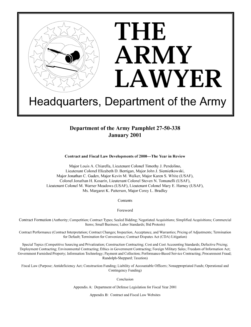 handle is hein.journals/armylaw2001 and id is 1 raw text is: Headquarters, Department of the Army
Department of the Army Pamphlet 27-50-338
January 2001
Contract and Fiscal Law Developments of 2000-The Year in Review
Major Louis A. Chiarella, Lieutenant Colonel Timothy J. Pendolino,
Lieutenant Colonel Elizabeth D. Berrigan, Major John J. Siemietkowski,
Major Jonathan C. Guden, Major Kevin M. Walker, Major Karen S. White (USAF),
Colonel Jonathan H. Kosarin, Lieutenant Colonel Steven N. Tomanelli (USAF),
Lieutenant Colonel M. Warner Meadows (USAF), Lieutenant Colonel Mary E. Harney (USAF),
Ms. Margaret K. Patterson, Major Corey L. Bradley
Contents
Foreword
Contract Formation (Authority; Competition; Contract Types; Sealed Bidding; Negotiated Acquisitions; Simplified Acquisitions; Commercial
Items; Small Business; Labor Standards; Bid Protests)
Contract Performance (Contract Interpretation; Contract Changes; Inspection, Acceptance, and Warranties; Pricing of Adjustments; Termination
for Default; Termination for Convenience; Contract Disputes Act (CDA) Litigation)
Special Topics (Competitive Sourcing and Privatization; Construction Contracting; Cost and Cost Accounting Standards; Defective Pricing;
Deployment Contracting; Environmental Contracting; Ethics in Government Contracting; Foreign Military Sales; Freedom of Information Act;
Government Furnished Property; Information Technology; Payment and Collection; Performance-Based Service Contracting; Procurement Fraud;
Randolph-Sheppard; Taxation)
Fiscal Law (Purpose; Antideficiency Act; Construction Funding; Liability of Accountable Officers; Nonappropriated Funds; Operational and
Contingency Funding)
Conclusion
Appendix A: Department of Defense Legislation for Fiscal Year 2001

Appendix B: Contract and Fiscal Law Websites

THE
ARMY
LAWYER


