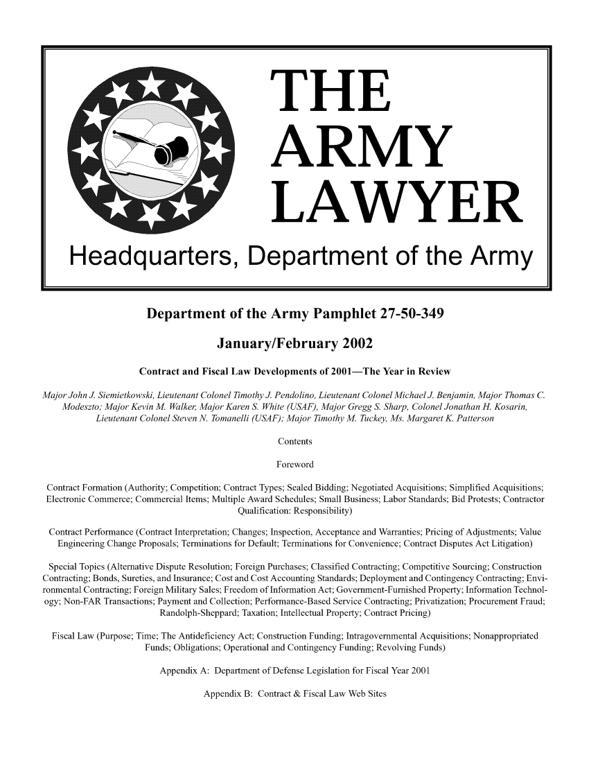 handle is hein.journals/armylaw2002 and id is 1 raw text is: Department of the Army Pamphlet 27-50-349

January/February 2002
Contract and Fiscal Law Developments of 2001-The Year in Review
Major John J. Siemietkowski, Lieutenant Colonel Timothy J. Pendolino, Lieutenant Colonel Michael J Benjamin, Major Thomas C.
Modeszto; Major Kevin M. Walker Major Karen S. White (USAF), Major Gregg S. Sharp, Colonel Jonathan H. Kosarin,
Lieutenant Colonel Steven N. Tomanelli (USAF); Major Timothy M. Tuckey, Ms. Margaret K. Patterson
Contents
Foreword
Contract Formation (Authority; Competition; Contract Types; Sealed Bidding; Negotiated Acquisitions; Simplified Acquisitions;
Electronic Commerce; Commercial Items; Multiple Award Schedules; Small Business; Labor Standards; Bid Protests; Contractor
Qualification: Responsibility)
Contract Performance (Contract Interpretation; Changes; Inspection, Acceptance and Warranties; Pricing of Adjustments; Value
Engineering Change Proposals; Terminations for Default; Terminations for Convenience; Contract Disputes Act Litigation)
Special Topics (Alternative Dispute Resolution; Foreign Purchases; Classified Contracting; Competitive Sourcing; Construction
Contracting; Bonds, Sureties, and Insurance; Cost and Cost Accounting Standards; Deployment and Contingency Contracting; Envi-
ronmental Contracting; Foreign Military Sales; Freedom of Information Act; Government-Furnished Property; Information Technol-
ogy; Non-FAR Transactions; Payment and Collection; Performance-Based Service Contracting; Privatization; Procurement Fraud;
Randolph-Sheppard; Taxation; Intellectual Property; Contract Pricing)
Fiscal Law (Purpose; Time; The Antideficiency Act; Construction Funding; Intragovernmental Acquisitions; Nonappropriated
Funds; Obligations; Operational and Contingency Funding; Revolving Funds)
Appendix A: Department of Defense Legislation for Fiscal Year 2001

Appendix B: Contract & Fiscal Law Web Sites

THE
ARMY

LAWYER

Headquarters, Department of the Army


