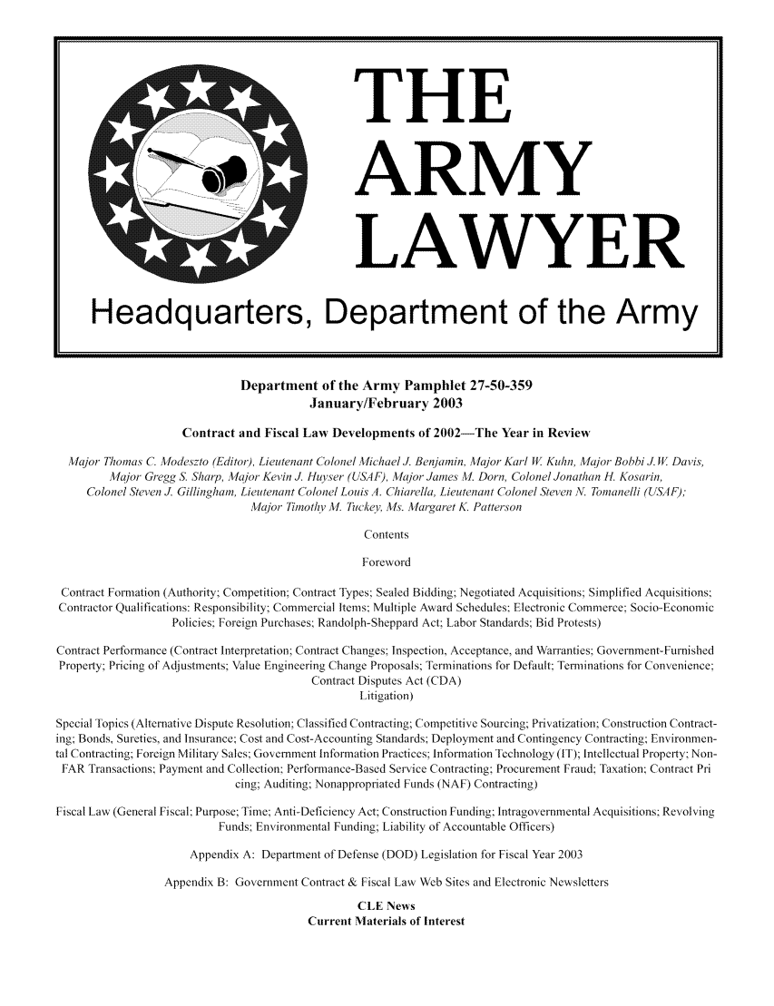 handle is hein.journals/armylaw2003 and id is 1 raw text is: Department of the Army Pamphlet 27-50-359
January/February 2003

Contract and Fiscal Law Developments of 2002-The Year in Review
Major Thomas C. Modeszto (Editor), Lieutenant Colonel Michael J. Benjamin, Major Karl W Kuhn, Major Bobbi J. W Davis,
Major Gregg S. Sharp, Major Kevin J. Huyser (USAF), Major James NJ. Dorn, Colonel Jonathan H. Kosarin,
Colonel Steven J. Gillingham, Lieutenant Colonel Louis A. Chiarella, Lieutenant Colonel Steven A. Tomanelli (USAF);
Major Timothy M. Tucker, Ms. Margaret K. Patterson
Contents
Foreword
Contract Formation (Authority; Competition: Contract Types: Sealed Bidding; Negotiated Acquisitions Simplified Acquisitions:
Contractor Qualifications: Responsibility; Commercial Items: Multiple Award Schedules: Electronic Commerce: Socio-Economic
Policies: Foreign Purchases; Randolph-Sheppard Act: Labor Standards; Bid Protests)
Contract Performance (Contract Interpretation: Contract Changes; Inspection, Acceptance, and Warranties Government-Furnished
Property; Pricing of Adjustments; Value Engineering Change Proposals; Terminations for Default: Terminations for Convenience:
Contract Disputes Act (CDA)
Litigation)
Special Topics (Alternative Dispute Resolution; Classified Contracting; Competitive Sourcing; Privatization; Construction Contract-
ing; Bonds, Sureties, and Insurance; Cost and Cost-Accounting Standards; Deployment and Contingency Contracting; Environmen-
tal Contracting; Foreign Military Sales: Government Information Practices; Information Technology (IT); Intellectual Property Non-
FAR Transactions; Payment and Collection; Performance-Based Service Contracting; Procurement Fraud; Taxation; Contract Pri
cing; Auditing; Nonappropriated Funds (NAF) Contracting)
Fiscal Law (General Fiscal: Purpose; Time; Anti-Deficiency Act; Construction Funding: Intragovernmental Acquisitions; Revolving
Funds; Environmental Funding; Liability of Accountable Officers)
Appendix A: Department of Defense (DOD) Legislation for Fiscal Year 2003
Appendix B: Government Contract & Fiscal Law Web Sites and Electronic Newsletters
CLE News
Current Materials of Interest

THE
ARMY

LAWYER

Headquarters, Department of the Army


