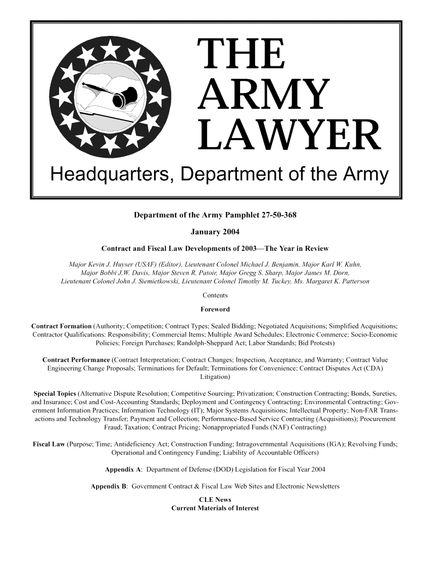 handle is hein.journals/armylaw2004 and id is 1 raw text is: Department of the Army Pamphlet 27-50-368

January 2004
Contract and Fiscal Law Developments of 2003-The Year in Review
Major Kevin J. Huyser (USAF) (Editor), Lieutenant Colonel Michael J. Benjamin, Ma/or Karl W Kuhn,
Major Bobbi J. WII. Davis. Major Steven R. Patoir, Major Gregg S. Sharp, Major James Al. Dorn,
Lieutenant Colonel John J. Siemietkowski, Lieutenant Colonel Timothy MV. Tuckel. Afs. Margaret K. Patterson
Contents
Foreword
Contract Formation (Authority: Competition; Contract Types; Sealed Bidding Negotiated Acquisitions; Simplified Acquisitions,
Contractor Qualifications: Responsibility; Commercial Items: Multiple Award Schedules Electronic Commerce: Socio-Economic
Policies Foreign Purchases; Randolph-Sheppard Act: Labor Standards; Bid Protests)
Contract Performance (Contract Interpretation: Contract Changes; Inspection, Acceptance, and Warranty; Contract Value
Engineering Change Proposals; Terminations for Default Terminations for Convenience: Contract Disputes Act (CDA)
Litigation)
Special Topics (Alternative Dispute Resolution; Competitive Sourcing; Privatization, Construction Contracting; Bonds, Sureties,
and Insurance: Cost and Cost-Accounting Standards; Deployment and Contingency Contracting; Environmental Contracting: Gov-
ernment Infornation Practices; Information Technology (IT); Major Systems Acquisitions; Intellectual Property Non-FAR Trans-
actions and Technology Transfer: Payment and Collection; Performance-Based Service Contracting (Acquisitions); Procurement
Fraud; Taxation; Contract Pricing; Nonappropriated Funds (NAF) Contracting)
Fiscal Law (Purpose; Time: Antideficiency Act; Construction Funding lntragovernmental Acquisitions (IGA); Revolving Funds;
Operational and Contingency Funding; Liability of Accountable Officers)
Appendix A: Department of Defense (DOD) Legislation for Fiscal Year 2004
Appendix B: Government Contract & Fiscal Law Web Sites and Electronic Newsletters
CLE News
Current Materials of Interest

THE
ARMY

LAWYER

Headquarters, Department of the Army


