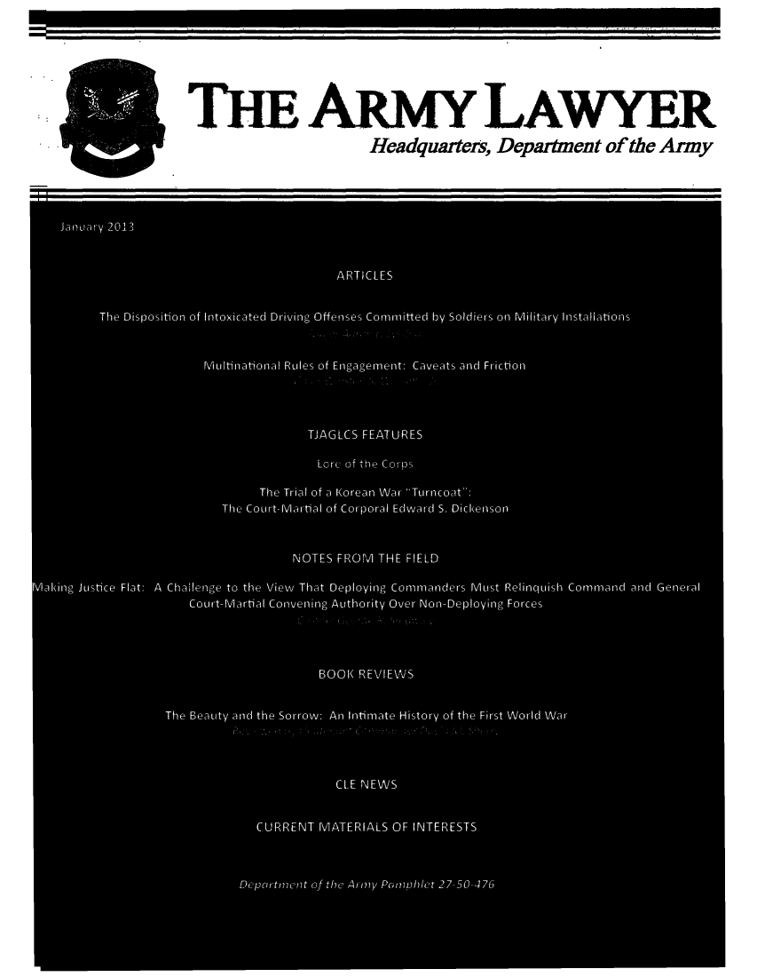handle is hein.journals/armylaw2013 and id is 1 raw text is: THE ARMY LAwYER
Headquarters, Department of the Army

January 2013
ARTICLES
The Disposition of Intoxicated Driving Offenses Committed by Soldiers on Military Installations
Multinational Rles of Engagement: Caveats and Friction
TJAGLCS FEATURES
Lore of the Corops
The Trial of a Korean WAar Turncoat:
The Court-Martial of Corporal Edward S. Dickenson
NOTES FROM THE FIELD
Making Justice Flat: A Chailenge to the View That Deploying Commanders Must Relinquish Command anci General
Court-Martial Convening Authority Over Non-Deploying Forces
BOOK REVIEWS
The Beauty ancd the Sorrow: An Intimate History of the First World War
CLE NEWS
CURRENT MATERIALS OF INTERESTS
Depatment of the Army Pamphilet 27 50--476


