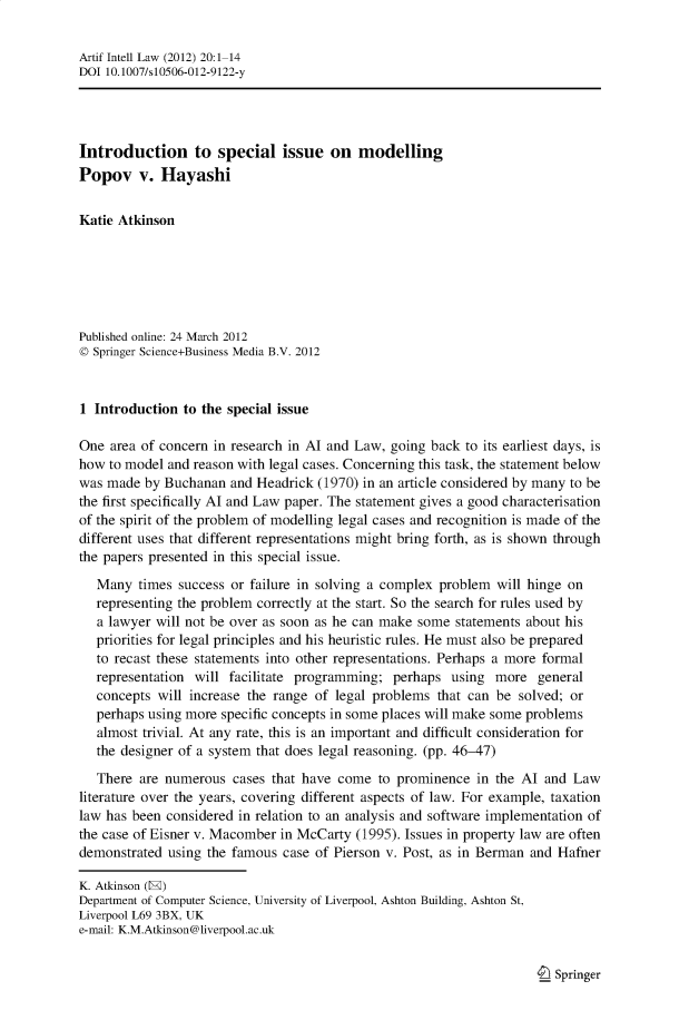handle is hein.journals/artinl20 and id is 1 raw text is: Artif Intell Law (2012) 20:1-14
DOI 10.1007/s10506-012-9122-y
Introduction to special issue on modelling
Popov v. Hayashi
Katie Atkinson
Published online: 24 March 2012
© Springer Science+Business Media B.V. 2012
1 Introduction to the special issue
One area of concern in research in Al and Law, going back to its earliest days, is
how to model and reason with legal cases. Concerning this task, the statement below
was made by Buchanan and Headrick (1970) in an article considered by many to be
the first specifically Al and Law paper. The statement gives a good characterisation
of the spirit of the problem of modelling legal cases and recognition is made of the
different uses that different representations might bring forth, as is shown through
the papers presented in this special issue.
Many times success or failure in solving a complex problem will hinge on
representing the problem correctly at the start. So the search for rules used by
a lawyer will not be over as soon as he can make some statements about his
priorities for legal principles and his heuristic rules. He must also be prepared
to recast these statements into other representations. Perhaps a more formal
representation will facilitate programming; perhaps using more general
concepts will increase the range of legal problems that can be solved; or
perhaps using more specific concepts in some places will make some problems
almost trivial. At any rate, this is an important and difficult consideration for
the designer of a system that does legal reasoning. (pp. 46-47)
There are numerous cases that have come to prominence in the Al and Law
literature over the years, covering different aspects of law. For example, taxation
law has been considered in relation to an analysis and software implementation of
the case of Eisner v. Macomber in McCarty (1995). Issues in property law are often
demonstrated using the famous case of Pierson v. Post, as in Berman and Hafner
K. Atkinson (E)
Department of Computer Science, University of Liverpool, Ashton Building, Ashton St,
Liverpool L69 3BX, UK
e-mail: K.M.Atkinson@liverpool.ac.uk

I Springer


