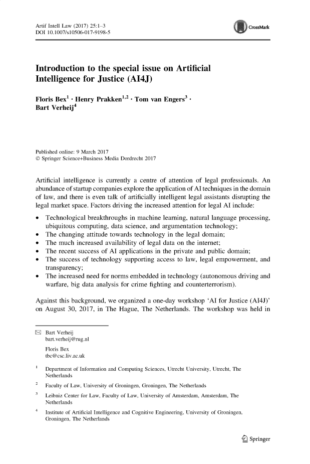 handle is hein.journals/artinl25 and id is 1 raw text is: Artif Intell Law (2017) 25:1-3                                            CrssMark
DOI 10.1007/s10506-017-9198-5
Introduction to the special issue on Artificial
Intelligence for Justice (AI4J)
Floris Bex1 - Henry Prakken,2 - Tom van Engers3
Bart Verheij4
Published online: 9 March 2017
© Springer Science+Business Media Dordrecht 2017
Artificial intelligence is currently a centre of attention of legal professionals. An
abundance of startup companies explore the application of Al techniques in the domain
of law, and there is even talk of artificially intelligent legal assistants disrupting the
legal market space. Factors driving the increased attention for legal Al include:
* Technological breakthroughs in machine learning, natural language processing,
ubiquitous computing, data science, and argumentation technology;
* The changing attitude towards technology in the legal domain;
* The much increased availability of legal data on the internet;
* The recent success of Al applications in the private and public domain;
* The success of technology supporting access to law, legal empowerment, and
transparency;
* The increased need for norms embedded in technology (autonomous driving and
warfare, big data analysis for crime fighting and counterterrorism).
Against this background, we organized a one-day workshop 'Al for Justice (AI4J)'
on August 30, 2017, in The Hague, The Netherlands. The workshop was held in
H Bart Verheij
bart.verheij @rug.nl
Floris Bex
tbc@csc.liv.ac.uk
Department of Information and Computing Sciences, Utrecht University, Utrecht, The
Netherlands
2 Faculty of Law, University of Groningen, Groningen, The Netherlands
3 Leibniz Center for Law, Faculty of Law, University of Amsterdam, Amsterdam, The
Netherlands
4 Institute of Artificial Intelligence and Cognitive Engineering, University of Groningen,
Groningen, The Netherlands

I_ Springer


