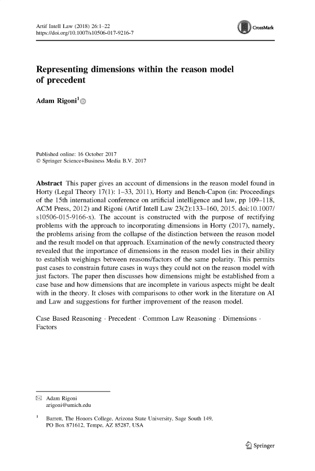 handle is hein.journals/artinl26 and id is 1 raw text is: Artif Intell Law (2018) 26:1-22                                      CrssMark
https://doi.org/10.1007/s10506-017-9216-7
Representing dimensions within the reason model
of precedent
Adam Rigoni1
Published online: 16 October 2017
© Springer Science+Business Media B.V. 2017
Abstract This paper gives an account of dimensions in the reason model found in
Horty (Legal Theory 17(1): 1-33, 2011), Horty and Bench-Capon (in: Proceedings
of the 15th international conference on artificial intelligence and law, pp 109-118,
ACM Press, 2012) and Rigoni (Artif Intell Law 23(2):133-160, 2015. doi:10.1007/
s10506-015-9166-x). The account is constructed with the purpose of rectifying
problems with the approach to incorporating dimensions in Horty (2017), namely,
the problems arising from the collapse of the distinction between the reason model
and the result model on that approach. Examination of the newly constructed theory
revealed that the importance of dimensions in the reason model lies in their ability
to establish weighings between reasons/factors of the same polarity. This permits
past cases to constrain future cases in ways they could not on the reason model with
just factors. The paper then discusses how dimensions might be established from a
case base and how dimensions that are incomplete in various aspects might be dealt
with in the theory. It closes with comparisons to other work in the literature on Al
and Law and suggestions for further improvement of the reason model.
Case Based Reasoning - Precedent - Common Law Reasoning - Dimensions
Factors
® Adam Rigoni
arigoni@umich.edu
Barrett, The Honors College, Arizona State University, Sage South 149,
PO Box 871612, Tempe, AZ 85287, USA

_ Springer


